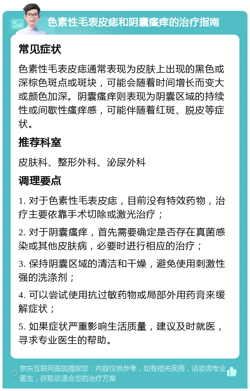 色素性毛表皮痣和阴囊瘙痒的治疗指南 常见症状 色素性毛表皮痣通常表现为皮肤上出现的黑色或深棕色斑点或斑块，可能会随着时间增长而变大或颜色加深。阴囊瘙痒则表现为阴囊区域的持续性或间歇性瘙痒感，可能伴随着红斑、脱皮等症状。 推荐科室 皮肤科、整形外科、泌尿外科 调理要点 1. 对于色素性毛表皮痣，目前没有特效药物，治疗主要依靠手术切除或激光治疗； 2. 对于阴囊瘙痒，首先需要确定是否存在真菌感染或其他皮肤病，必要时进行相应的治疗； 3. 保持阴囊区域的清洁和干燥，避免使用刺激性强的洗涤剂； 4. 可以尝试使用抗过敏药物或局部外用药膏来缓解症状； 5. 如果症状严重影响生活质量，建议及时就医，寻求专业医生的帮助。