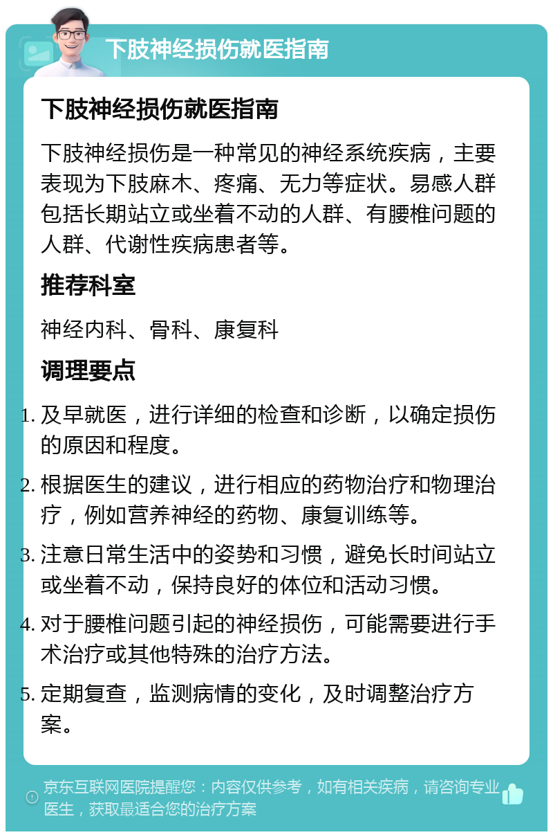 下肢神经损伤就医指南 下肢神经损伤就医指南 下肢神经损伤是一种常见的神经系统疾病，主要表现为下肢麻木、疼痛、无力等症状。易感人群包括长期站立或坐着不动的人群、有腰椎问题的人群、代谢性疾病患者等。 推荐科室 神经内科、骨科、康复科 调理要点 及早就医，进行详细的检查和诊断，以确定损伤的原因和程度。 根据医生的建议，进行相应的药物治疗和物理治疗，例如营养神经的药物、康复训练等。 注意日常生活中的姿势和习惯，避免长时间站立或坐着不动，保持良好的体位和活动习惯。 对于腰椎问题引起的神经损伤，可能需要进行手术治疗或其他特殊的治疗方法。 定期复查，监测病情的变化，及时调整治疗方案。