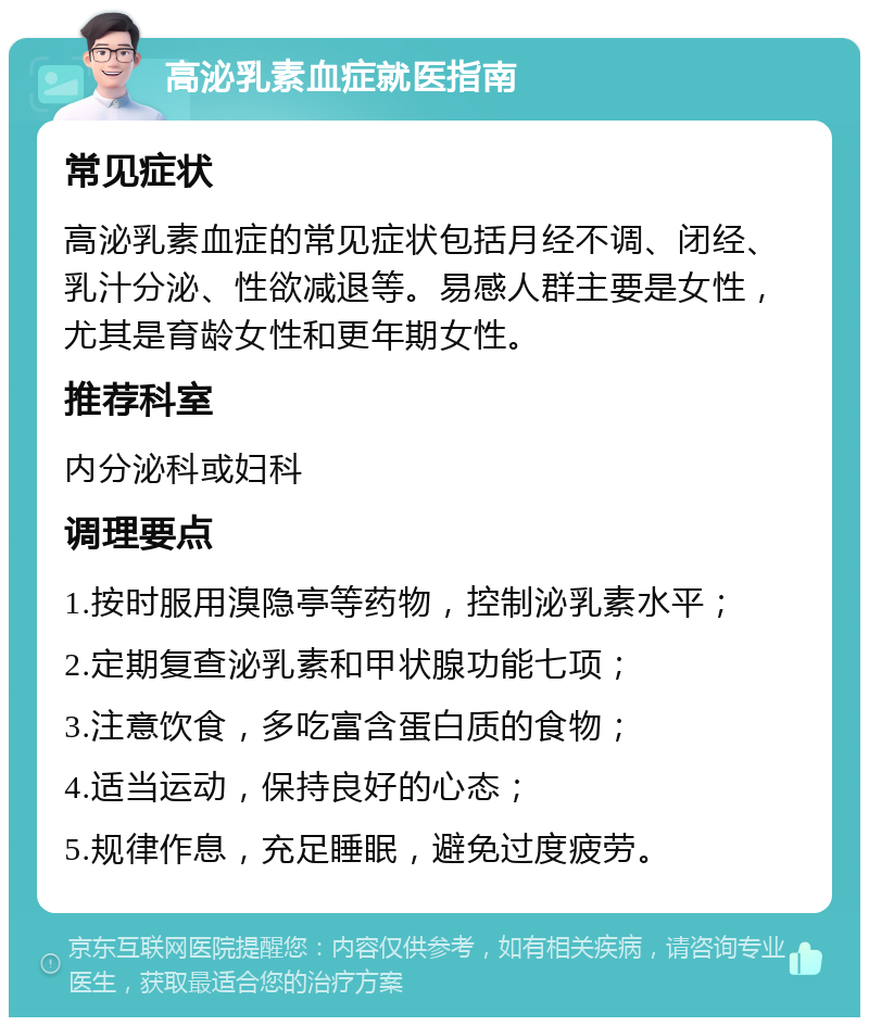 高泌乳素血症就医指南 常见症状 高泌乳素血症的常见症状包括月经不调、闭经、乳汁分泌、性欲减退等。易感人群主要是女性，尤其是育龄女性和更年期女性。 推荐科室 内分泌科或妇科 调理要点 1.按时服用溴隐亭等药物，控制泌乳素水平； 2.定期复查泌乳素和甲状腺功能七项； 3.注意饮食，多吃富含蛋白质的食物； 4.适当运动，保持良好的心态； 5.规律作息，充足睡眠，避免过度疲劳。