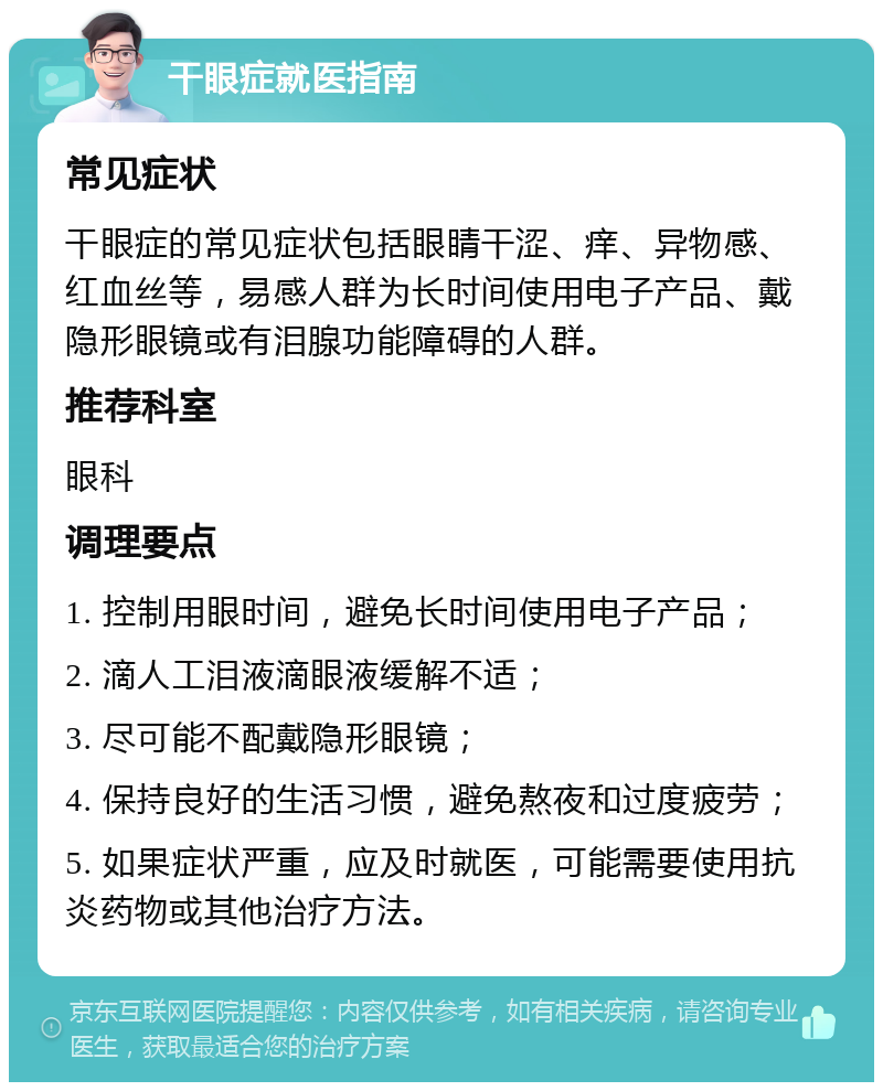 干眼症就医指南 常见症状 干眼症的常见症状包括眼睛干涩、痒、异物感、红血丝等，易感人群为长时间使用电子产品、戴隐形眼镜或有泪腺功能障碍的人群。 推荐科室 眼科 调理要点 1. 控制用眼时间，避免长时间使用电子产品； 2. 滴人工泪液滴眼液缓解不适； 3. 尽可能不配戴隐形眼镜； 4. 保持良好的生活习惯，避免熬夜和过度疲劳； 5. 如果症状严重，应及时就医，可能需要使用抗炎药物或其他治疗方法。