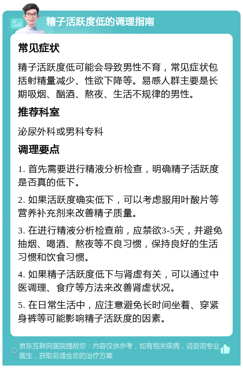 精子活跃度低的调理指南 常见症状 精子活跃度低可能会导致男性不育，常见症状包括射精量减少、性欲下降等。易感人群主要是长期吸烟、酗酒、熬夜、生活不规律的男性。 推荐科室 泌尿外科或男科专科 调理要点 1. 首先需要进行精液分析检查，明确精子活跃度是否真的低下。 2. 如果活跃度确实低下，可以考虑服用叶酸片等营养补充剂来改善精子质量。 3. 在进行精液分析检查前，应禁欲3-5天，并避免抽烟、喝酒、熬夜等不良习惯，保持良好的生活习惯和饮食习惯。 4. 如果精子活跃度低下与肾虚有关，可以通过中医调理、食疗等方法来改善肾虚状况。 5. 在日常生活中，应注意避免长时间坐着、穿紧身裤等可能影响精子活跃度的因素。