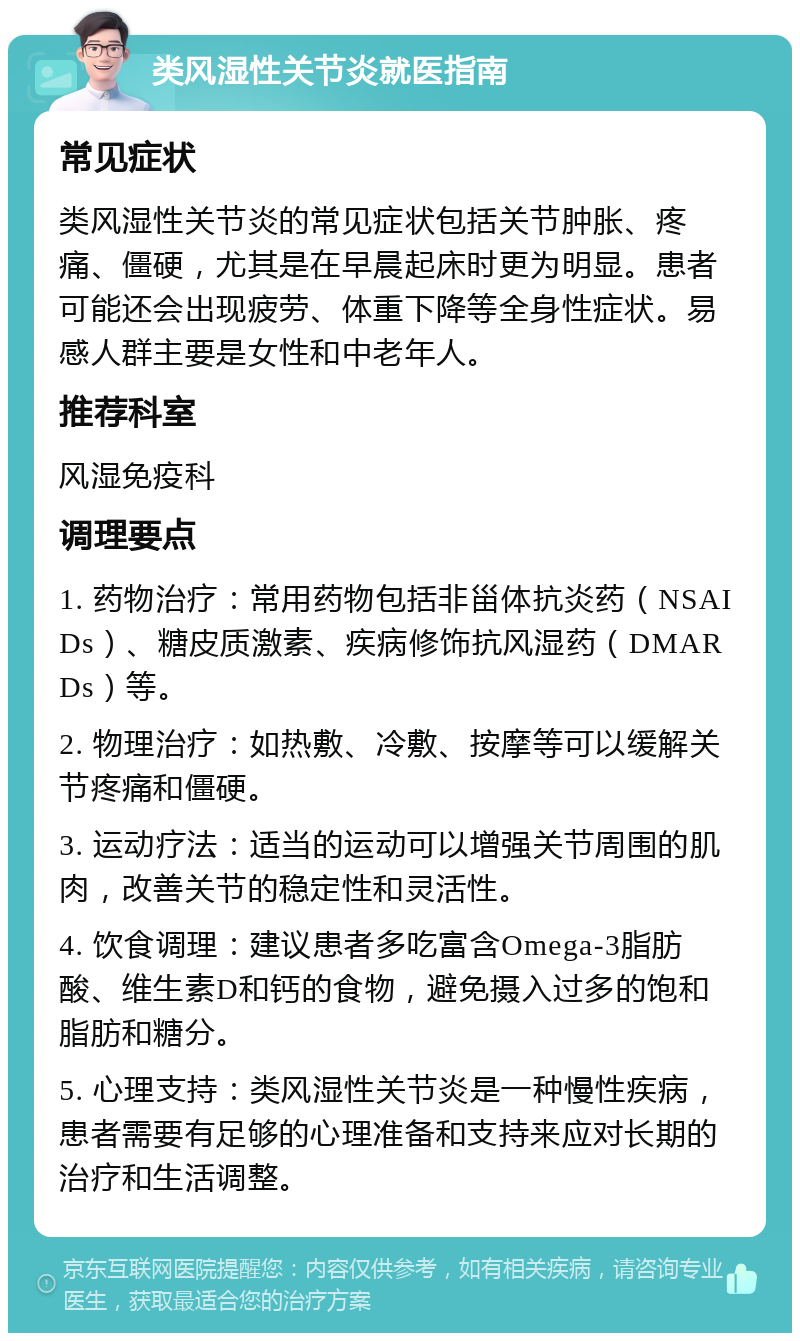 类风湿性关节炎就医指南 常见症状 类风湿性关节炎的常见症状包括关节肿胀、疼痛、僵硬，尤其是在早晨起床时更为明显。患者可能还会出现疲劳、体重下降等全身性症状。易感人群主要是女性和中老年人。 推荐科室 风湿免疫科 调理要点 1. 药物治疗：常用药物包括非甾体抗炎药（NSAIDs）、糖皮质激素、疾病修饰抗风湿药（DMARDs）等。 2. 物理治疗：如热敷、冷敷、按摩等可以缓解关节疼痛和僵硬。 3. 运动疗法：适当的运动可以增强关节周围的肌肉，改善关节的稳定性和灵活性。 4. 饮食调理：建议患者多吃富含Omega-3脂肪酸、维生素D和钙的食物，避免摄入过多的饱和脂肪和糖分。 5. 心理支持：类风湿性关节炎是一种慢性疾病，患者需要有足够的心理准备和支持来应对长期的治疗和生活调整。