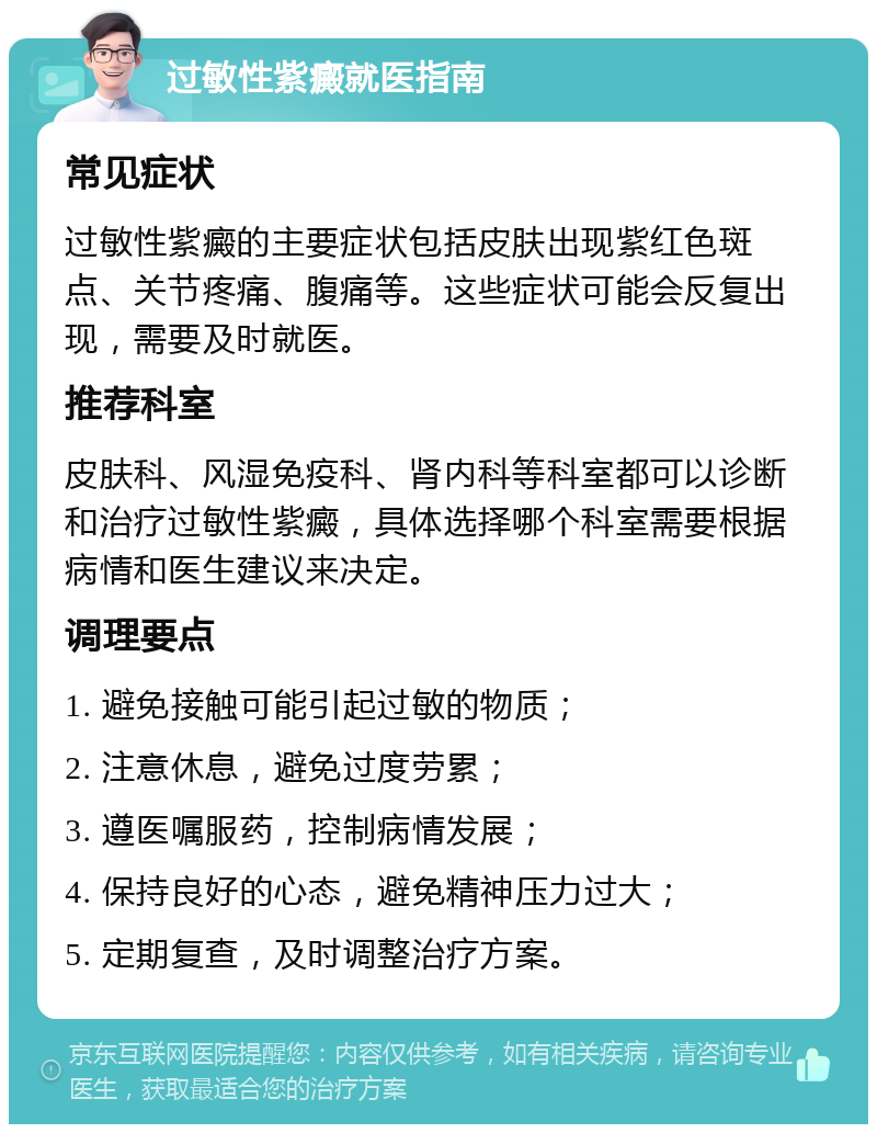 过敏性紫癜就医指南 常见症状 过敏性紫癜的主要症状包括皮肤出现紫红色斑点、关节疼痛、腹痛等。这些症状可能会反复出现，需要及时就医。 推荐科室 皮肤科、风湿免疫科、肾内科等科室都可以诊断和治疗过敏性紫癜，具体选择哪个科室需要根据病情和医生建议来决定。 调理要点 1. 避免接触可能引起过敏的物质； 2. 注意休息，避免过度劳累； 3. 遵医嘱服药，控制病情发展； 4. 保持良好的心态，避免精神压力过大； 5. 定期复查，及时调整治疗方案。