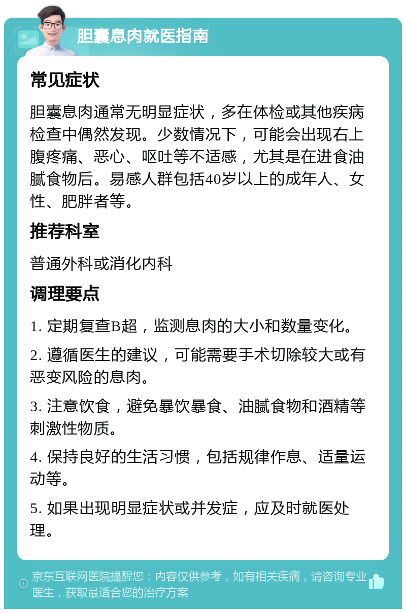 胆囊息肉就医指南 常见症状 胆囊息肉通常无明显症状，多在体检或其他疾病检查中偶然发现。少数情况下，可能会出现右上腹疼痛、恶心、呕吐等不适感，尤其是在进食油腻食物后。易感人群包括40岁以上的成年人、女性、肥胖者等。 推荐科室 普通外科或消化内科 调理要点 1. 定期复查B超，监测息肉的大小和数量变化。 2. 遵循医生的建议，可能需要手术切除较大或有恶变风险的息肉。 3. 注意饮食，避免暴饮暴食、油腻食物和酒精等刺激性物质。 4. 保持良好的生活习惯，包括规律作息、适量运动等。 5. 如果出现明显症状或并发症，应及时就医处理。