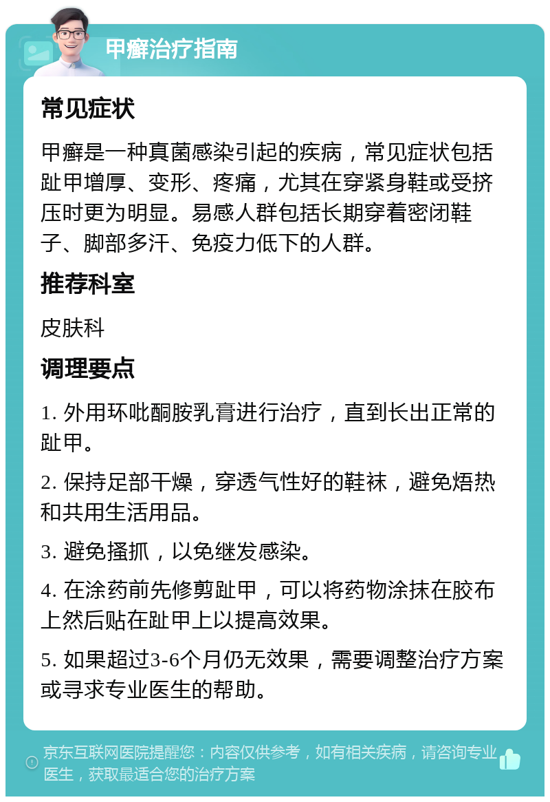 甲癣治疗指南 常见症状 甲癣是一种真菌感染引起的疾病，常见症状包括趾甲增厚、变形、疼痛，尤其在穿紧身鞋或受挤压时更为明显。易感人群包括长期穿着密闭鞋子、脚部多汗、免疫力低下的人群。 推荐科室 皮肤科 调理要点 1. 外用环吡酮胺乳膏进行治疗，直到长出正常的趾甲。 2. 保持足部干燥，穿透气性好的鞋袜，避免焐热和共用生活用品。 3. 避免搔抓，以免继发感染。 4. 在涂药前先修剪趾甲，可以将药物涂抹在胶布上然后贴在趾甲上以提高效果。 5. 如果超过3-6个月仍无效果，需要调整治疗方案或寻求专业医生的帮助。