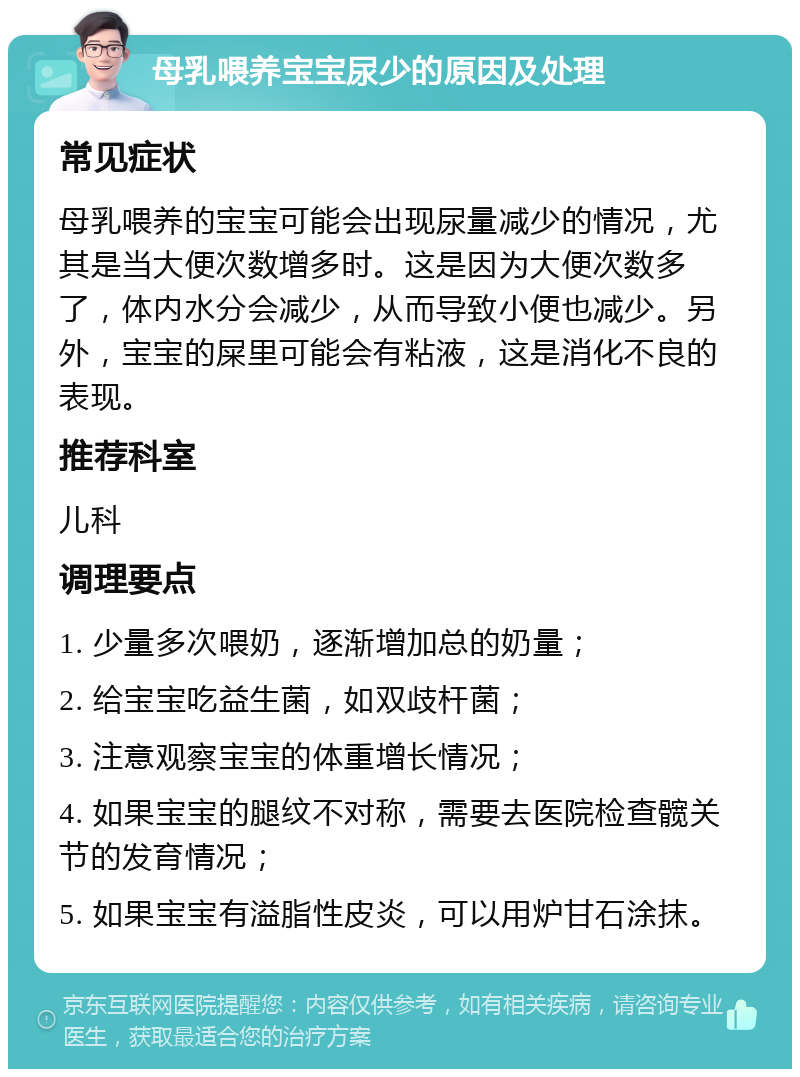 母乳喂养宝宝尿少的原因及处理 常见症状 母乳喂养的宝宝可能会出现尿量减少的情况，尤其是当大便次数增多时。这是因为大便次数多了，体内水分会减少，从而导致小便也减少。另外，宝宝的屎里可能会有粘液，这是消化不良的表现。 推荐科室 儿科 调理要点 1. 少量多次喂奶，逐渐增加总的奶量； 2. 给宝宝吃益生菌，如双歧杆菌； 3. 注意观察宝宝的体重增长情况； 4. 如果宝宝的腿纹不对称，需要去医院检查髋关节的发育情况； 5. 如果宝宝有溢脂性皮炎，可以用炉甘石涂抹。