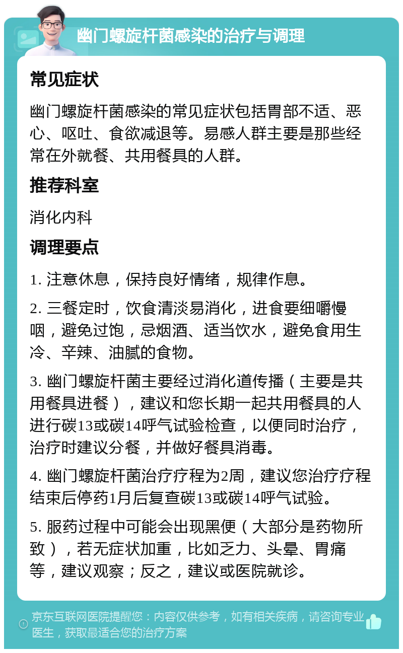 幽门螺旋杆菌感染的治疗与调理 常见症状 幽门螺旋杆菌感染的常见症状包括胃部不适、恶心、呕吐、食欲减退等。易感人群主要是那些经常在外就餐、共用餐具的人群。 推荐科室 消化内科 调理要点 1. 注意休息，保持良好情绪，规律作息。 2. 三餐定时，饮食清淡易消化，进食要细嚼慢咽，避免过饱，忌烟酒、适当饮水，避免食用生冷、辛辣、油腻的食物。 3. 幽门螺旋杆菌主要经过消化道传播（主要是共用餐具进餐），建议和您长期一起共用餐具的人进行碳13或碳14呼气试验检查，以便同时治疗，治疗时建议分餐，并做好餐具消毒。 4. 幽门螺旋杆菌治疗疗程为2周，建议您治疗疗程结束后停药1月后复查碳13或碳14呼气试验。 5. 服药过程中可能会出现黑便（大部分是药物所致），若无症状加重，比如乏力、头晕、胃痛等，建议观察；反之，建议或医院就诊。