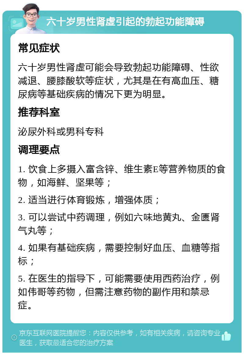 六十岁男性肾虚引起的勃起功能障碍 常见症状 六十岁男性肾虚可能会导致勃起功能障碍、性欲减退、腰膝酸软等症状，尤其是在有高血压、糖尿病等基础疾病的情况下更为明显。 推荐科室 泌尿外科或男科专科 调理要点 1. 饮食上多摄入富含锌、维生素E等营养物质的食物，如海鲜、坚果等； 2. 适当进行体育锻炼，增强体质； 3. 可以尝试中药调理，例如六味地黄丸、金匮肾气丸等； 4. 如果有基础疾病，需要控制好血压、血糖等指标； 5. 在医生的指导下，可能需要使用西药治疗，例如伟哥等药物，但需注意药物的副作用和禁忌症。