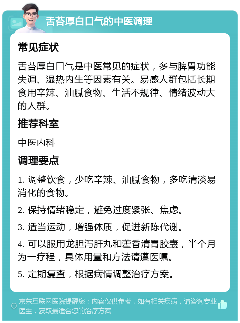 舌苔厚白口气的中医调理 常见症状 舌苔厚白口气是中医常见的症状，多与脾胃功能失调、湿热内生等因素有关。易感人群包括长期食用辛辣、油腻食物、生活不规律、情绪波动大的人群。 推荐科室 中医内科 调理要点 1. 调整饮食，少吃辛辣、油腻食物，多吃清淡易消化的食物。 2. 保持情绪稳定，避免过度紧张、焦虑。 3. 适当运动，增强体质，促进新陈代谢。 4. 可以服用龙胆泻肝丸和藿香清胃胶囊，半个月为一疗程，具体用量和方法请遵医嘱。 5. 定期复查，根据病情调整治疗方案。