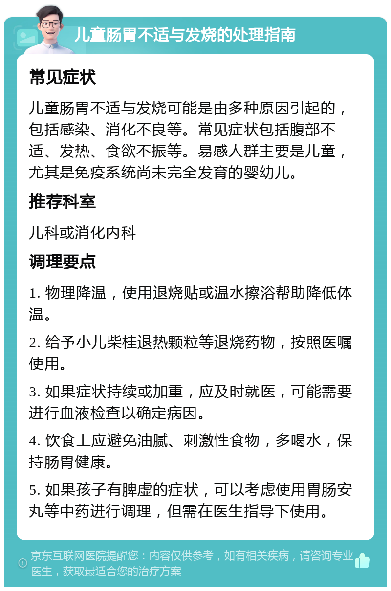 儿童肠胃不适与发烧的处理指南 常见症状 儿童肠胃不适与发烧可能是由多种原因引起的，包括感染、消化不良等。常见症状包括腹部不适、发热、食欲不振等。易感人群主要是儿童，尤其是免疫系统尚未完全发育的婴幼儿。 推荐科室 儿科或消化内科 调理要点 1. 物理降温，使用退烧贴或温水擦浴帮助降低体温。 2. 给予小儿柴桂退热颗粒等退烧药物，按照医嘱使用。 3. 如果症状持续或加重，应及时就医，可能需要进行血液检查以确定病因。 4. 饮食上应避免油腻、刺激性食物，多喝水，保持肠胃健康。 5. 如果孩子有脾虚的症状，可以考虑使用胃肠安丸等中药进行调理，但需在医生指导下使用。