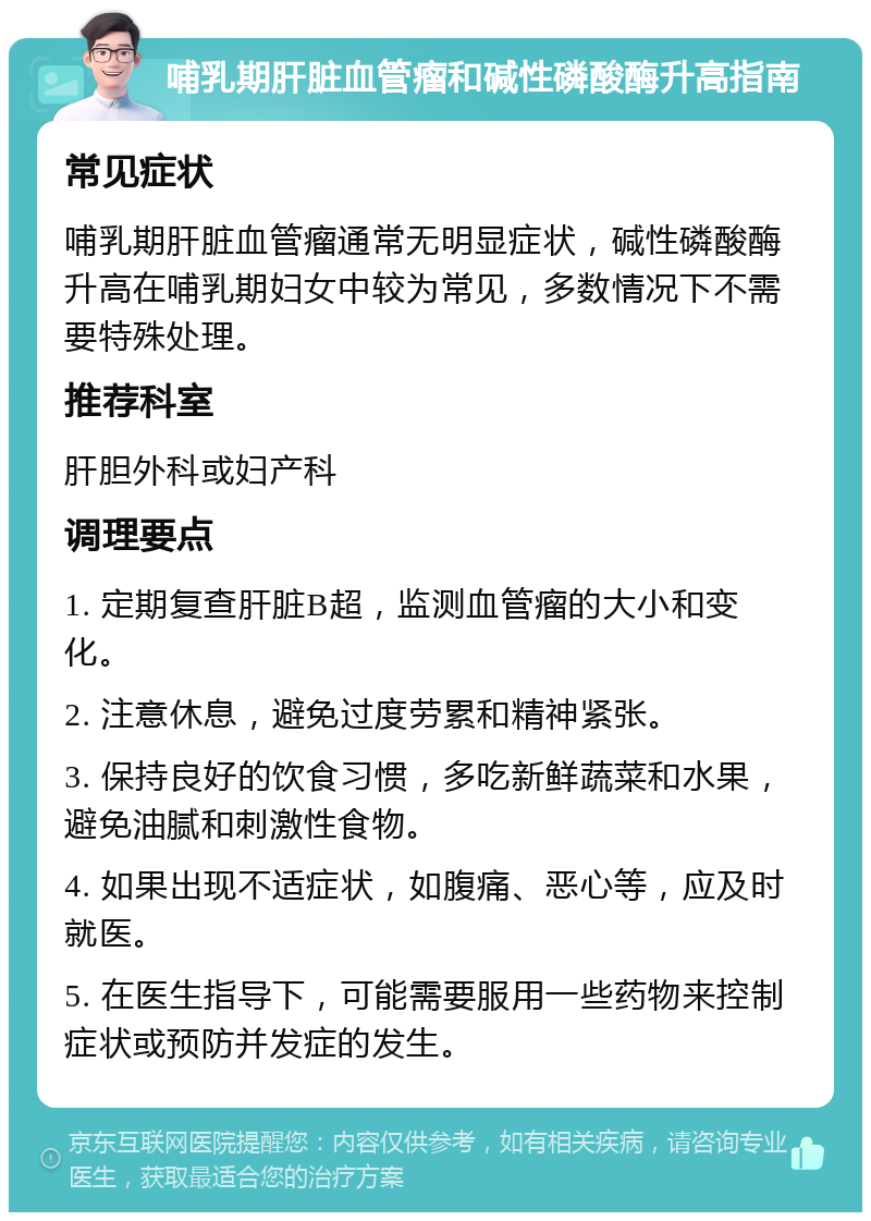 哺乳期肝脏血管瘤和碱性磷酸酶升高指南 常见症状 哺乳期肝脏血管瘤通常无明显症状，碱性磷酸酶升高在哺乳期妇女中较为常见，多数情况下不需要特殊处理。 推荐科室 肝胆外科或妇产科 调理要点 1. 定期复查肝脏B超，监测血管瘤的大小和变化。 2. 注意休息，避免过度劳累和精神紧张。 3. 保持良好的饮食习惯，多吃新鲜蔬菜和水果，避免油腻和刺激性食物。 4. 如果出现不适症状，如腹痛、恶心等，应及时就医。 5. 在医生指导下，可能需要服用一些药物来控制症状或预防并发症的发生。