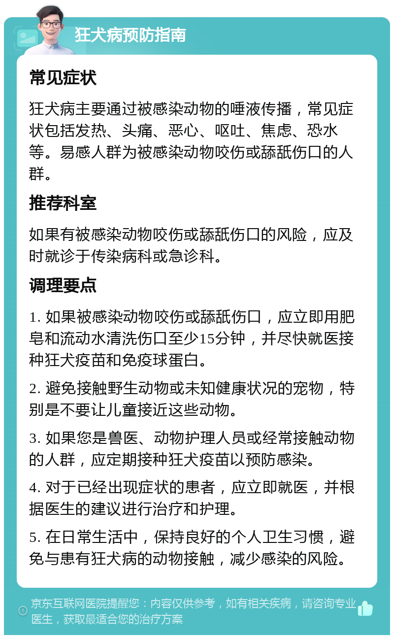 狂犬病预防指南 常见症状 狂犬病主要通过被感染动物的唾液传播，常见症状包括发热、头痛、恶心、呕吐、焦虑、恐水等。易感人群为被感染动物咬伤或舔舐伤口的人群。 推荐科室 如果有被感染动物咬伤或舔舐伤口的风险，应及时就诊于传染病科或急诊科。 调理要点 1. 如果被感染动物咬伤或舔舐伤口，应立即用肥皂和流动水清洗伤口至少15分钟，并尽快就医接种狂犬疫苗和免疫球蛋白。 2. 避免接触野生动物或未知健康状况的宠物，特别是不要让儿童接近这些动物。 3. 如果您是兽医、动物护理人员或经常接触动物的人群，应定期接种狂犬疫苗以预防感染。 4. 对于已经出现症状的患者，应立即就医，并根据医生的建议进行治疗和护理。 5. 在日常生活中，保持良好的个人卫生习惯，避免与患有狂犬病的动物接触，减少感染的风险。