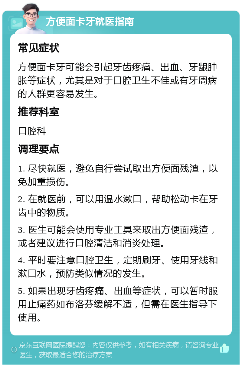 方便面卡牙就医指南 常见症状 方便面卡牙可能会引起牙齿疼痛、出血、牙龈肿胀等症状，尤其是对于口腔卫生不佳或有牙周病的人群更容易发生。 推荐科室 口腔科 调理要点 1. 尽快就医，避免自行尝试取出方便面残渣，以免加重损伤。 2. 在就医前，可以用温水漱口，帮助松动卡在牙齿中的物质。 3. 医生可能会使用专业工具来取出方便面残渣，或者建议进行口腔清洁和消炎处理。 4. 平时要注意口腔卫生，定期刷牙、使用牙线和漱口水，预防类似情况的发生。 5. 如果出现牙齿疼痛、出血等症状，可以暂时服用止痛药如布洛芬缓解不适，但需在医生指导下使用。