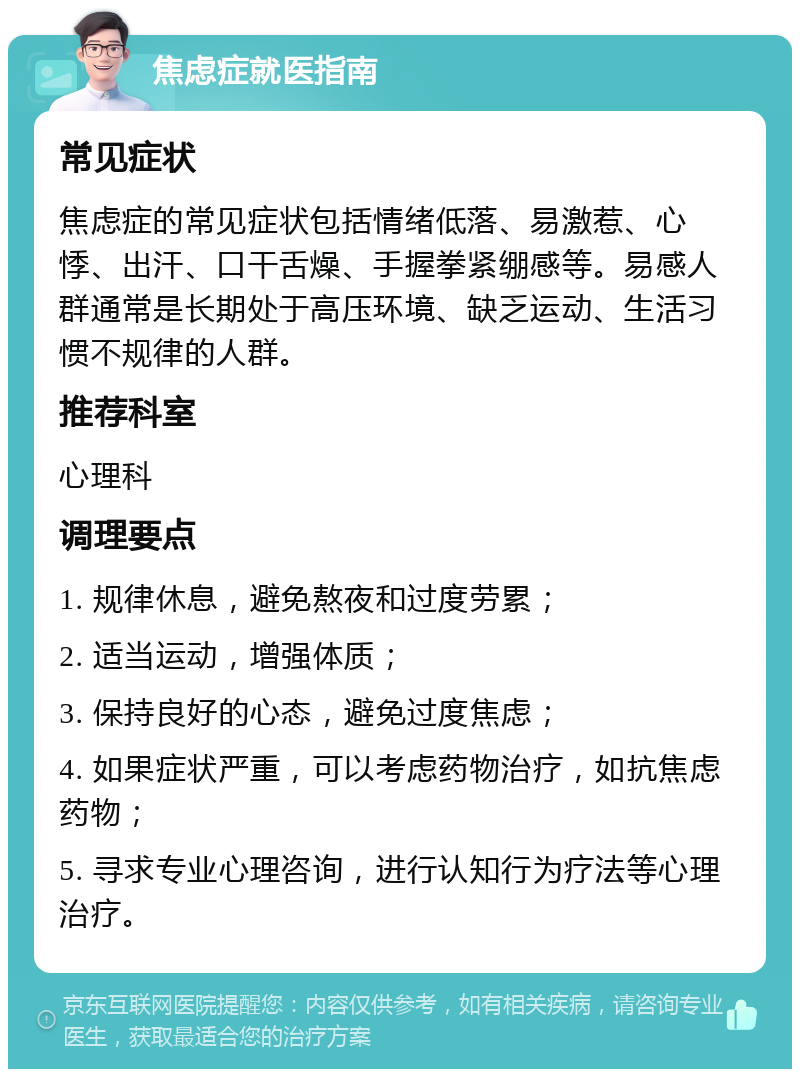 焦虑症就医指南 常见症状 焦虑症的常见症状包括情绪低落、易激惹、心悸、出汗、口干舌燥、手握拳紧绷感等。易感人群通常是长期处于高压环境、缺乏运动、生活习惯不规律的人群。 推荐科室 心理科 调理要点 1. 规律休息，避免熬夜和过度劳累； 2. 适当运动，增强体质； 3. 保持良好的心态，避免过度焦虑； 4. 如果症状严重，可以考虑药物治疗，如抗焦虑药物； 5. 寻求专业心理咨询，进行认知行为疗法等心理治疗。