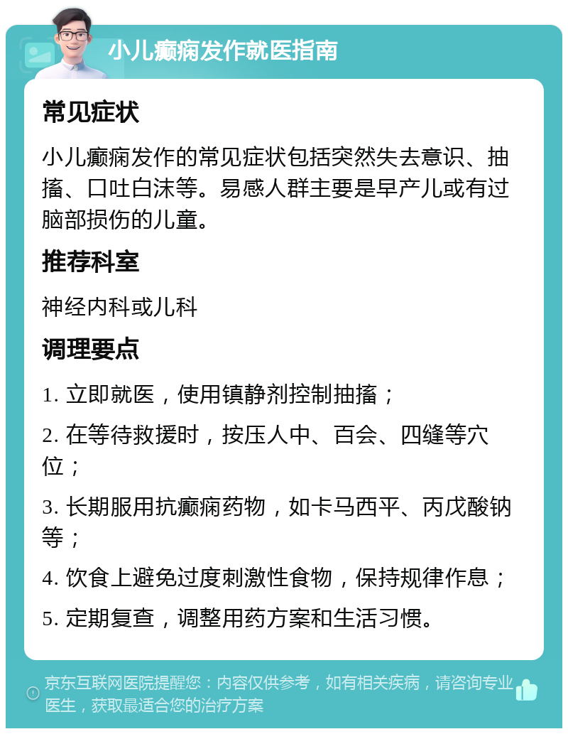 小儿癫痫发作就医指南 常见症状 小儿癫痫发作的常见症状包括突然失去意识、抽搐、口吐白沫等。易感人群主要是早产儿或有过脑部损伤的儿童。 推荐科室 神经内科或儿科 调理要点 1. 立即就医，使用镇静剂控制抽搐； 2. 在等待救援时，按压人中、百会、四缝等穴位； 3. 长期服用抗癫痫药物，如卡马西平、丙戊酸钠等； 4. 饮食上避免过度刺激性食物，保持规律作息； 5. 定期复查，调整用药方案和生活习惯。