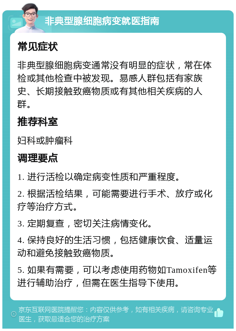 非典型腺细胞病变就医指南 常见症状 非典型腺细胞病变通常没有明显的症状，常在体检或其他检查中被发现。易感人群包括有家族史、长期接触致癌物质或有其他相关疾病的人群。 推荐科室 妇科或肿瘤科 调理要点 1. 进行活检以确定病变性质和严重程度。 2. 根据活检结果，可能需要进行手术、放疗或化疗等治疗方式。 3. 定期复查，密切关注病情变化。 4. 保持良好的生活习惯，包括健康饮食、适量运动和避免接触致癌物质。 5. 如果有需要，可以考虑使用药物如Tamoxifen等进行辅助治疗，但需在医生指导下使用。