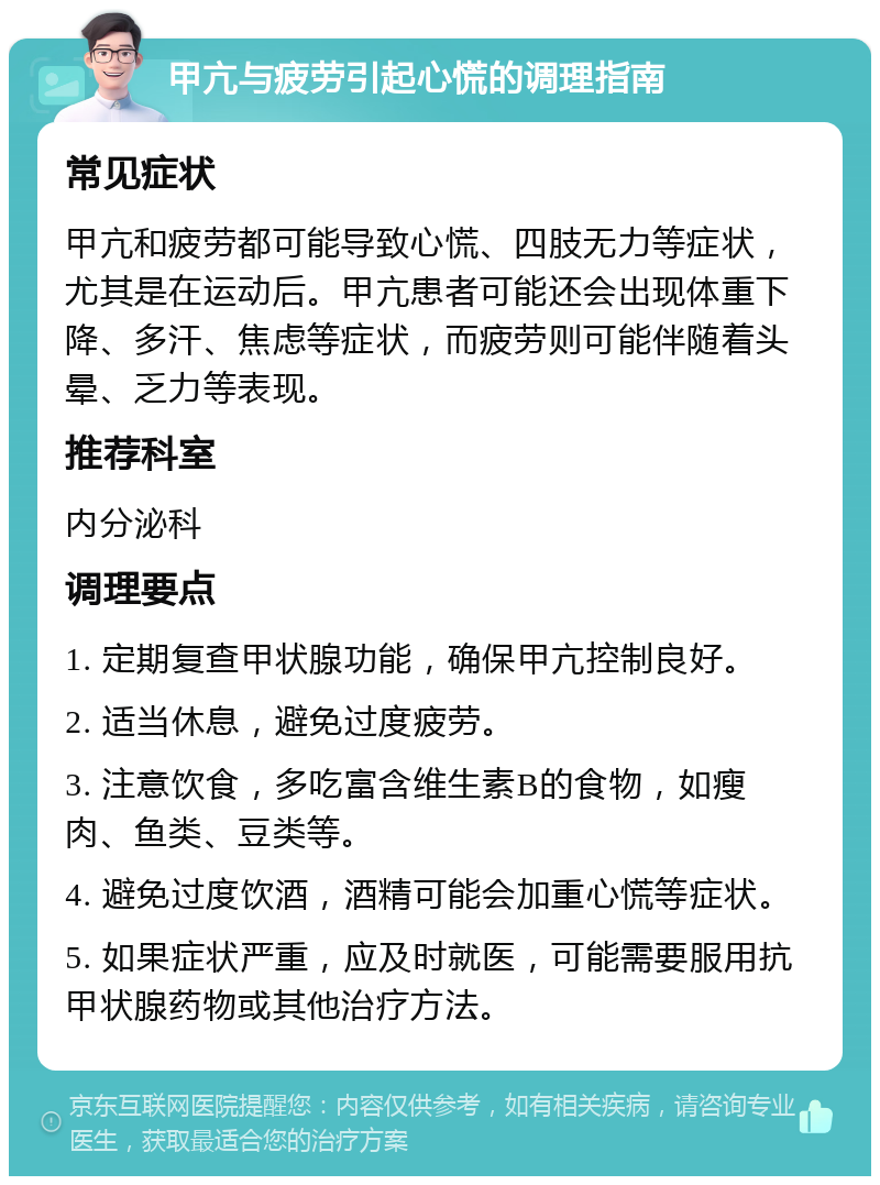 甲亢与疲劳引起心慌的调理指南 常见症状 甲亢和疲劳都可能导致心慌、四肢无力等症状，尤其是在运动后。甲亢患者可能还会出现体重下降、多汗、焦虑等症状，而疲劳则可能伴随着头晕、乏力等表现。 推荐科室 内分泌科 调理要点 1. 定期复查甲状腺功能，确保甲亢控制良好。 2. 适当休息，避免过度疲劳。 3. 注意饮食，多吃富含维生素B的食物，如瘦肉、鱼类、豆类等。 4. 避免过度饮酒，酒精可能会加重心慌等症状。 5. 如果症状严重，应及时就医，可能需要服用抗甲状腺药物或其他治疗方法。