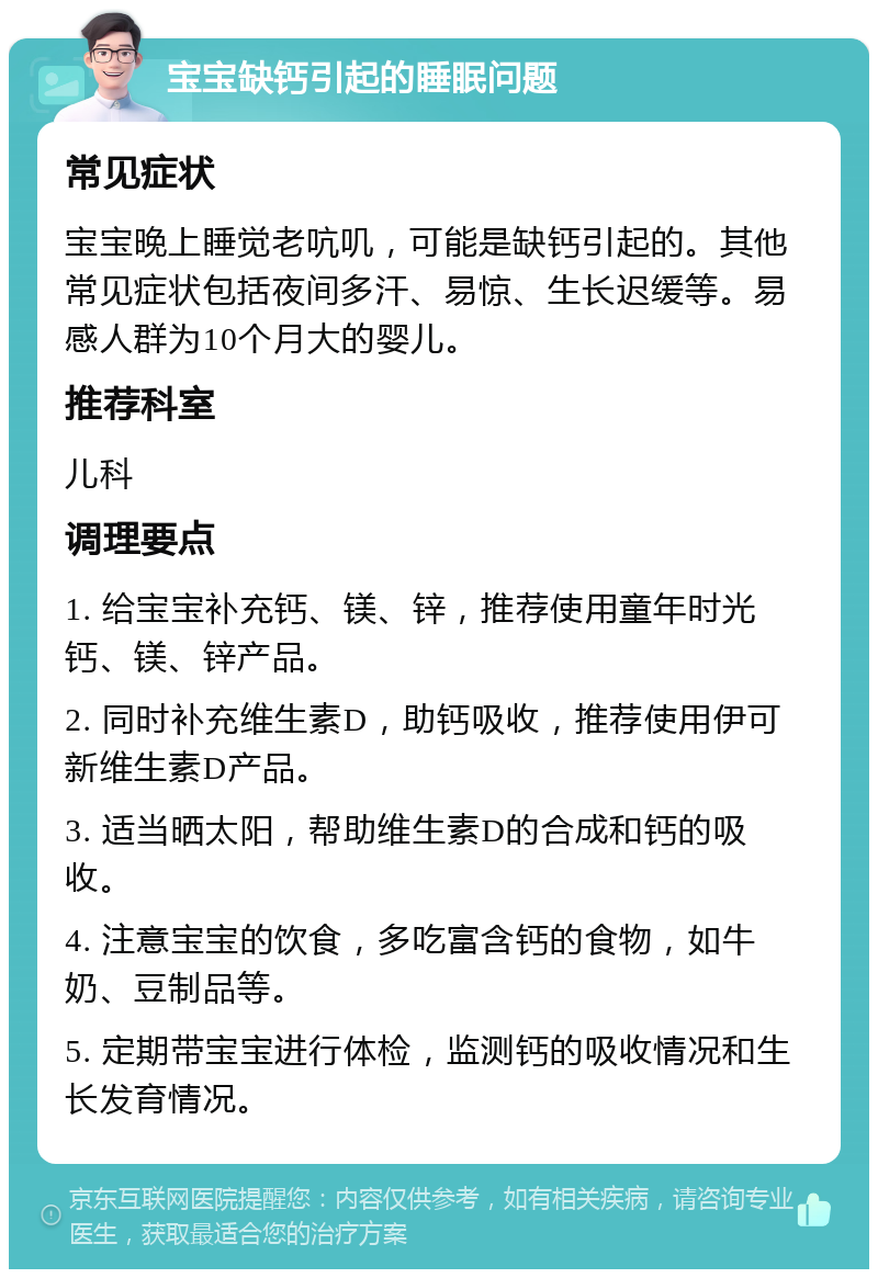 宝宝缺钙引起的睡眠问题 常见症状 宝宝晚上睡觉老吭叽，可能是缺钙引起的。其他常见症状包括夜间多汗、易惊、生长迟缓等。易感人群为10个月大的婴儿。 推荐科室 儿科 调理要点 1. 给宝宝补充钙、镁、锌，推荐使用童年时光钙、镁、锌产品。 2. 同时补充维生素D，助钙吸收，推荐使用伊可新维生素D产品。 3. 适当晒太阳，帮助维生素D的合成和钙的吸收。 4. 注意宝宝的饮食，多吃富含钙的食物，如牛奶、豆制品等。 5. 定期带宝宝进行体检，监测钙的吸收情况和生长发育情况。