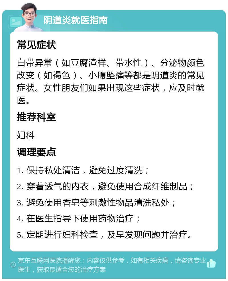 阴道炎就医指南 常见症状 白带异常（如豆腐渣样、带水性）、分泌物颜色改变（如褐色）、小腹坠痛等都是阴道炎的常见症状。女性朋友们如果出现这些症状，应及时就医。 推荐科室 妇科 调理要点 1. 保持私处清洁，避免过度清洗； 2. 穿着透气的内衣，避免使用合成纤维制品； 3. 避免使用香皂等刺激性物品清洗私处； 4. 在医生指导下使用药物治疗； 5. 定期进行妇科检查，及早发现问题并治疗。