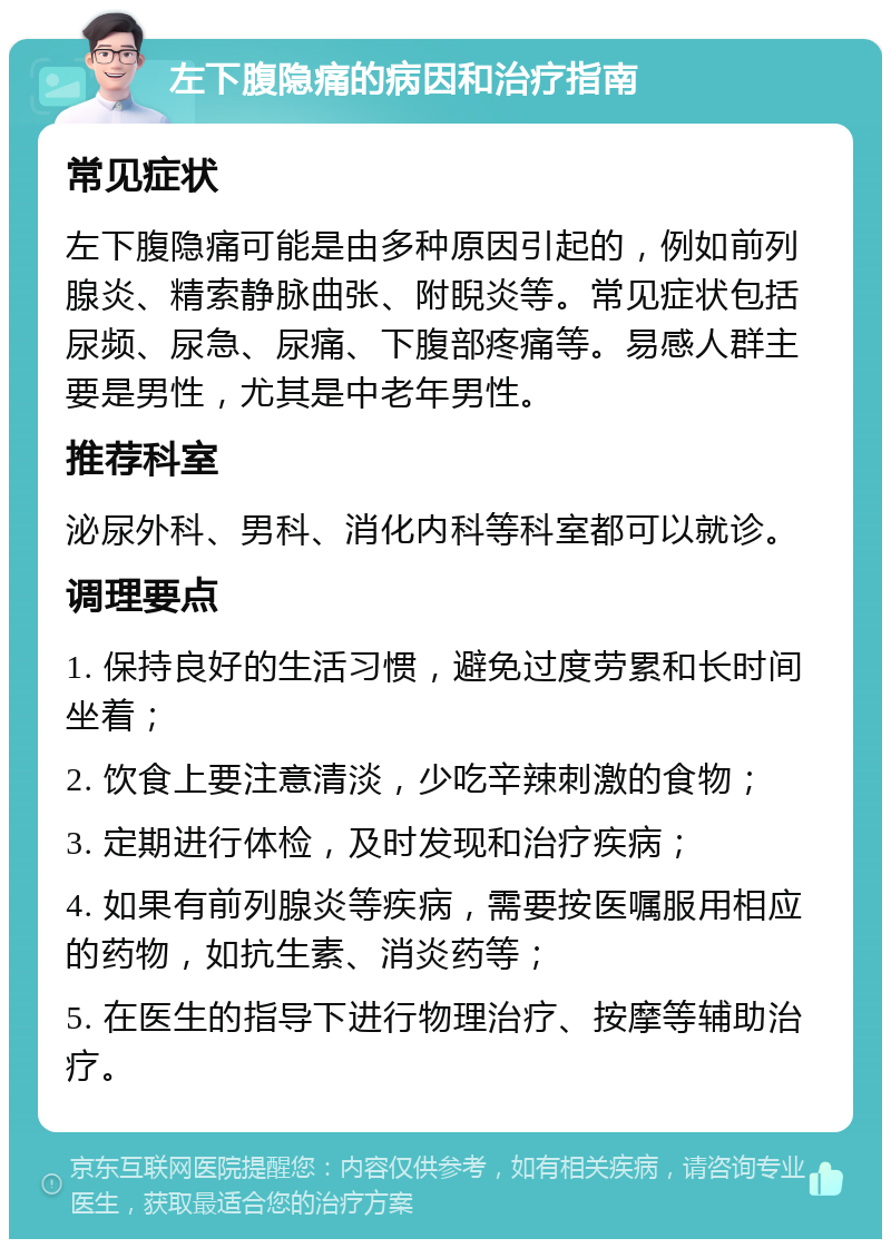 左下腹隐痛的病因和治疗指南 常见症状 左下腹隐痛可能是由多种原因引起的，例如前列腺炎、精索静脉曲张、附睨炎等。常见症状包括尿频、尿急、尿痛、下腹部疼痛等。易感人群主要是男性，尤其是中老年男性。 推荐科室 泌尿外科、男科、消化内科等科室都可以就诊。 调理要点 1. 保持良好的生活习惯，避免过度劳累和长时间坐着； 2. 饮食上要注意清淡，少吃辛辣刺激的食物； 3. 定期进行体检，及时发现和治疗疾病； 4. 如果有前列腺炎等疾病，需要按医嘱服用相应的药物，如抗生素、消炎药等； 5. 在医生的指导下进行物理治疗、按摩等辅助治疗。