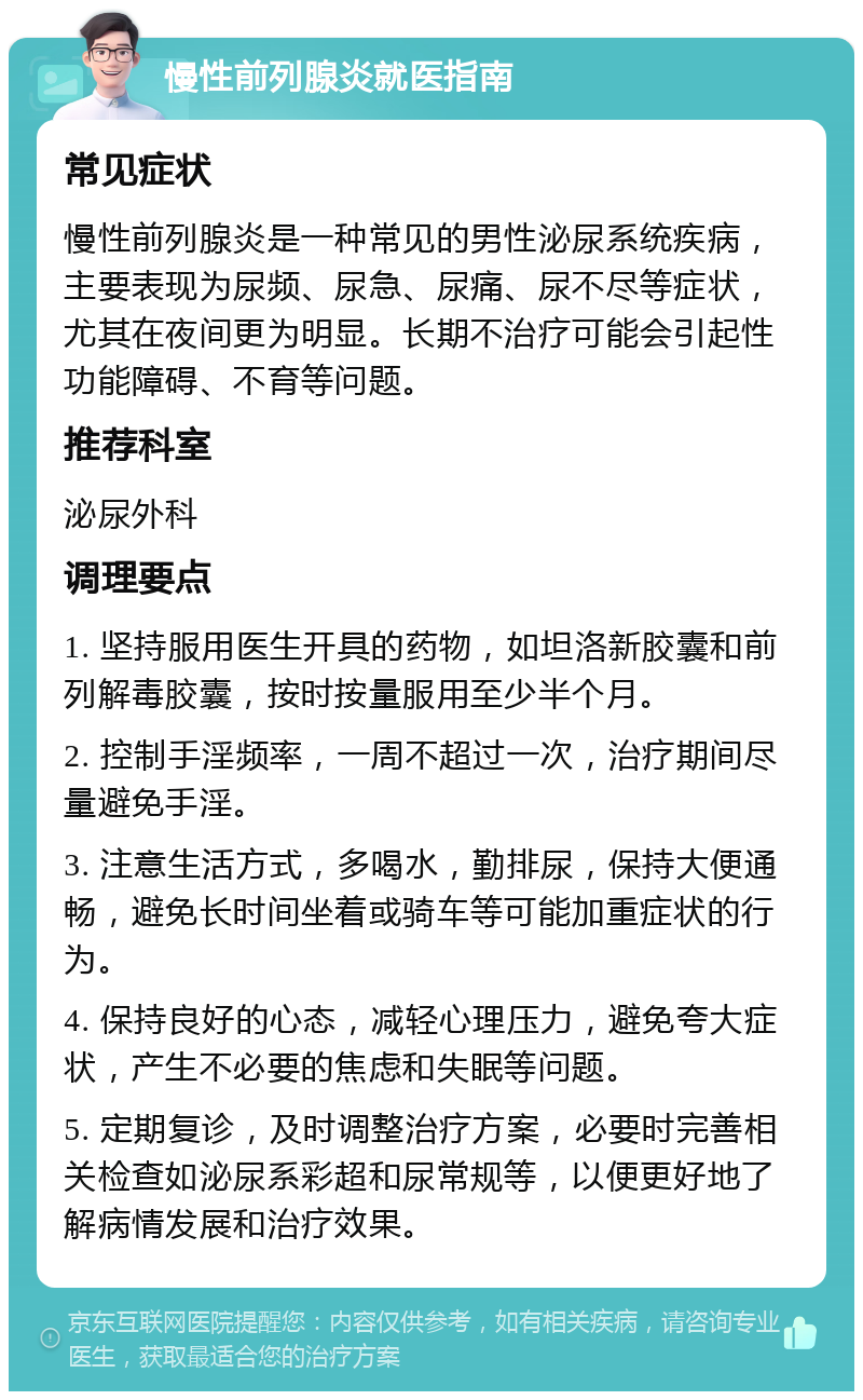 慢性前列腺炎就医指南 常见症状 慢性前列腺炎是一种常见的男性泌尿系统疾病，主要表现为尿频、尿急、尿痛、尿不尽等症状，尤其在夜间更为明显。长期不治疗可能会引起性功能障碍、不育等问题。 推荐科室 泌尿外科 调理要点 1. 坚持服用医生开具的药物，如坦洛新胶囊和前列解毒胶囊，按时按量服用至少半个月。 2. 控制手淫频率，一周不超过一次，治疗期间尽量避免手淫。 3. 注意生活方式，多喝水，勤排尿，保持大便通畅，避免长时间坐着或骑车等可能加重症状的行为。 4. 保持良好的心态，减轻心理压力，避免夸大症状，产生不必要的焦虑和失眠等问题。 5. 定期复诊，及时调整治疗方案，必要时完善相关检查如泌尿系彩超和尿常规等，以便更好地了解病情发展和治疗效果。