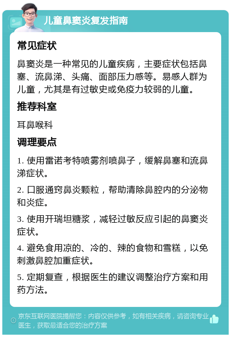 儿童鼻窦炎复发指南 常见症状 鼻窦炎是一种常见的儿童疾病，主要症状包括鼻塞、流鼻涕、头痛、面部压力感等。易感人群为儿童，尤其是有过敏史或免疫力较弱的儿童。 推荐科室 耳鼻喉科 调理要点 1. 使用雷诺考特喷雾剂喷鼻子，缓解鼻塞和流鼻涕症状。 2. 口服通窍鼻炎颗粒，帮助清除鼻腔内的分泌物和炎症。 3. 使用开瑞坦糖浆，减轻过敏反应引起的鼻窦炎症状。 4. 避免食用凉的、冷的、辣的食物和雪糕，以免刺激鼻腔加重症状。 5. 定期复查，根据医生的建议调整治疗方案和用药方法。