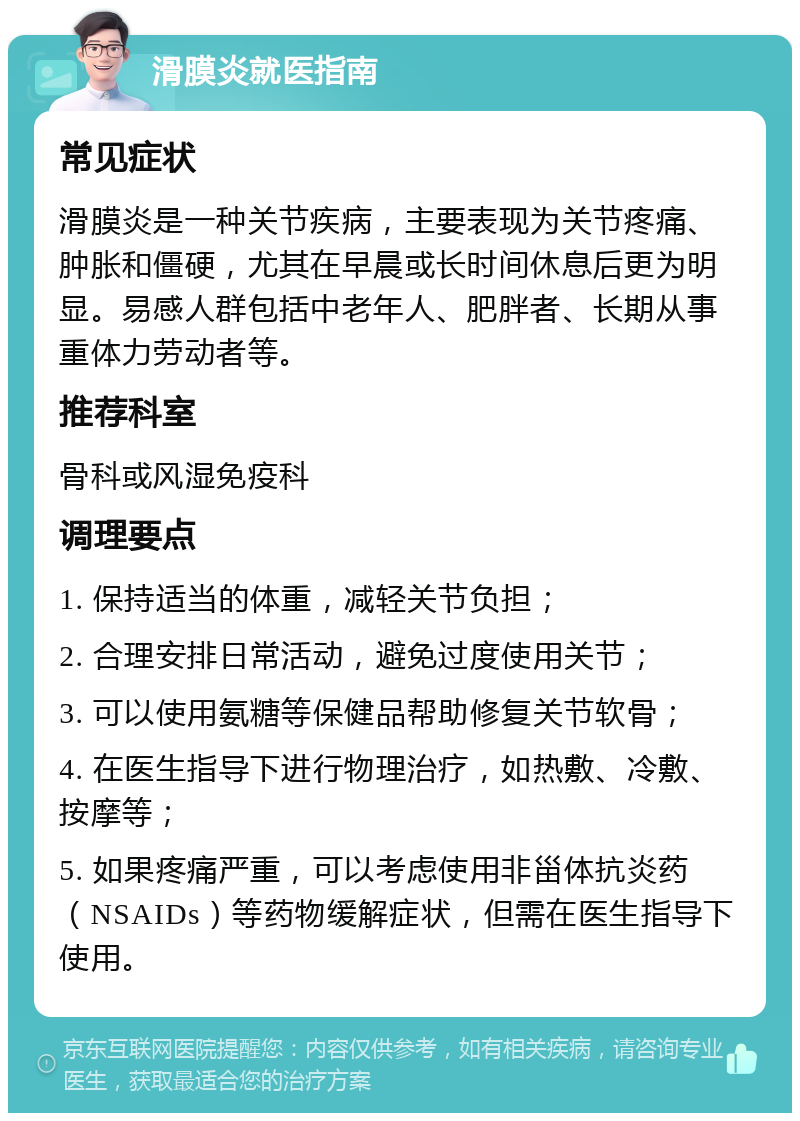 滑膜炎就医指南 常见症状 滑膜炎是一种关节疾病，主要表现为关节疼痛、肿胀和僵硬，尤其在早晨或长时间休息后更为明显。易感人群包括中老年人、肥胖者、长期从事重体力劳动者等。 推荐科室 骨科或风湿免疫科 调理要点 1. 保持适当的体重，减轻关节负担； 2. 合理安排日常活动，避免过度使用关节； 3. 可以使用氨糖等保健品帮助修复关节软骨； 4. 在医生指导下进行物理治疗，如热敷、冷敷、按摩等； 5. 如果疼痛严重，可以考虑使用非甾体抗炎药（NSAIDs）等药物缓解症状，但需在医生指导下使用。