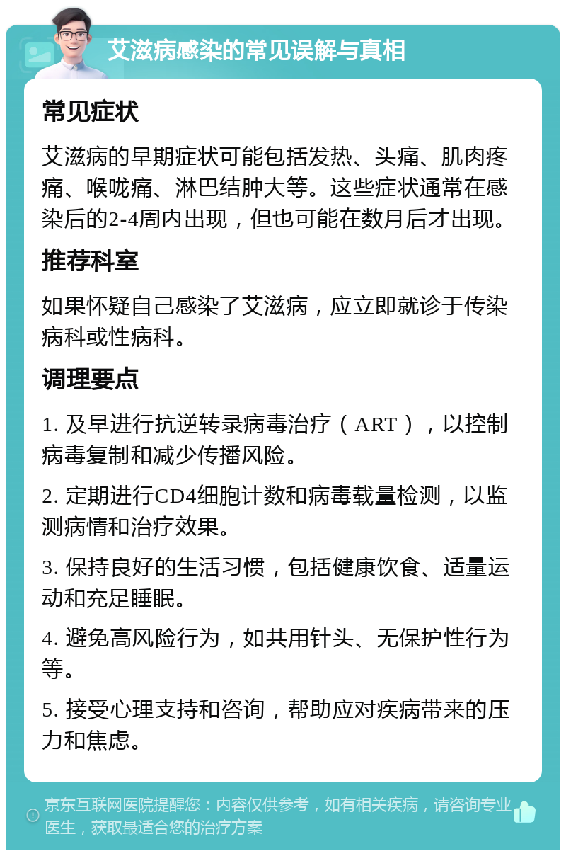 艾滋病感染的常见误解与真相 常见症状 艾滋病的早期症状可能包括发热、头痛、肌肉疼痛、喉咙痛、淋巴结肿大等。这些症状通常在感染后的2-4周内出现，但也可能在数月后才出现。 推荐科室 如果怀疑自己感染了艾滋病，应立即就诊于传染病科或性病科。 调理要点 1. 及早进行抗逆转录病毒治疗（ART），以控制病毒复制和减少传播风险。 2. 定期进行CD4细胞计数和病毒载量检测，以监测病情和治疗效果。 3. 保持良好的生活习惯，包括健康饮食、适量运动和充足睡眠。 4. 避免高风险行为，如共用针头、无保护性行为等。 5. 接受心理支持和咨询，帮助应对疾病带来的压力和焦虑。