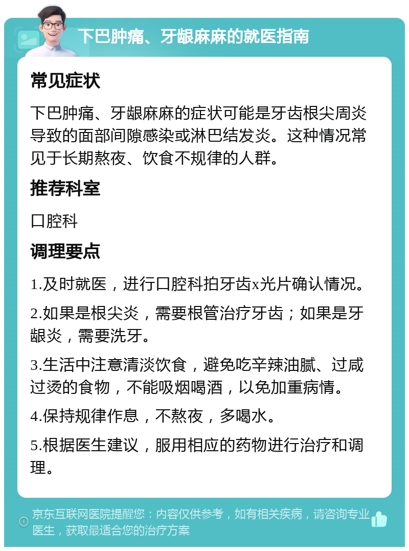 下巴肿痛、牙龈麻麻的就医指南 常见症状 下巴肿痛、牙龈麻麻的症状可能是牙齿根尖周炎导致的面部间隙感染或淋巴结发炎。这种情况常见于长期熬夜、饮食不规律的人群。 推荐科室 口腔科 调理要点 1.及时就医，进行口腔科拍牙齿x光片确认情况。 2.如果是根尖炎，需要根管治疗牙齿；如果是牙龈炎，需要洗牙。 3.生活中注意清淡饮食，避免吃辛辣油腻、过咸过烫的食物，不能吸烟喝酒，以免加重病情。 4.保持规律作息，不熬夜，多喝水。 5.根据医生建议，服用相应的药物进行治疗和调理。