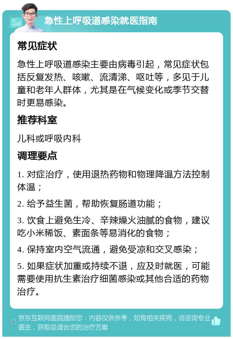 急性上呼吸道感染就医指南 常见症状 急性上呼吸道感染主要由病毒引起，常见症状包括反复发热、咳嗽、流清涕、呕吐等，多见于儿童和老年人群体，尤其是在气候变化或季节交替时更易感染。 推荐科室 儿科或呼吸内科 调理要点 1. 对症治疗，使用退热药物和物理降温方法控制体温； 2. 给予益生菌，帮助恢复肠道功能； 3. 饮食上避免生冷、辛辣燥火油腻的食物，建议吃小米稀饭、素面条等易消化的食物； 4. 保持室内空气流通，避免受凉和交叉感染； 5. 如果症状加重或持续不退，应及时就医，可能需要使用抗生素治疗细菌感染或其他合适的药物治疗。