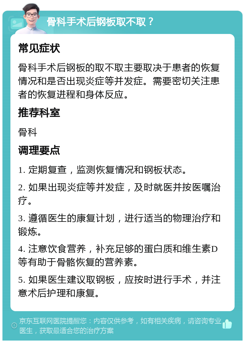 骨科手术后钢板取不取？ 常见症状 骨科手术后钢板的取不取主要取决于患者的恢复情况和是否出现炎症等并发症。需要密切关注患者的恢复进程和身体反应。 推荐科室 骨科 调理要点 1. 定期复查，监测恢复情况和钢板状态。 2. 如果出现炎症等并发症，及时就医并按医嘱治疗。 3. 遵循医生的康复计划，进行适当的物理治疗和锻炼。 4. 注意饮食营养，补充足够的蛋白质和维生素D等有助于骨骼恢复的营养素。 5. 如果医生建议取钢板，应按时进行手术，并注意术后护理和康复。