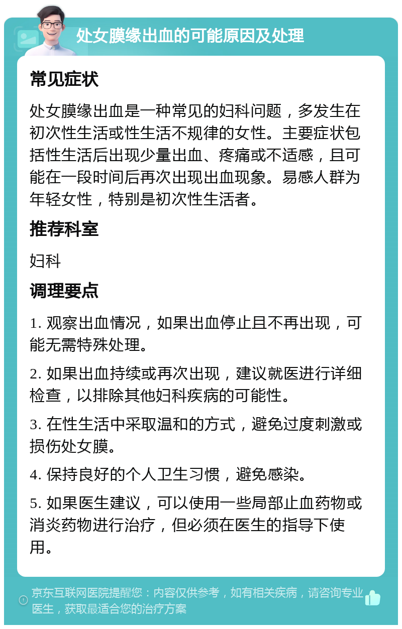 处女膜缘出血的可能原因及处理 常见症状 处女膜缘出血是一种常见的妇科问题，多发生在初次性生活或性生活不规律的女性。主要症状包括性生活后出现少量出血、疼痛或不适感，且可能在一段时间后再次出现出血现象。易感人群为年轻女性，特别是初次性生活者。 推荐科室 妇科 调理要点 1. 观察出血情况，如果出血停止且不再出现，可能无需特殊处理。 2. 如果出血持续或再次出现，建议就医进行详细检查，以排除其他妇科疾病的可能性。 3. 在性生活中采取温和的方式，避免过度刺激或损伤处女膜。 4. 保持良好的个人卫生习惯，避免感染。 5. 如果医生建议，可以使用一些局部止血药物或消炎药物进行治疗，但必须在医生的指导下使用。