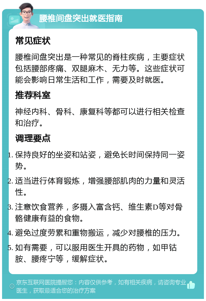 腰椎间盘突出就医指南 常见症状 腰椎间盘突出是一种常见的脊柱疾病，主要症状包括腰部疼痛、双腿麻木、无力等。这些症状可能会影响日常生活和工作，需要及时就医。 推荐科室 神经内科、骨科、康复科等都可以进行相关检查和治疗。 调理要点 保持良好的坐姿和站姿，避免长时间保持同一姿势。 适当进行体育锻炼，增强腰部肌肉的力量和灵活性。 注意饮食营养，多摄入富含钙、维生素D等对骨骼健康有益的食物。 避免过度劳累和重物搬运，减少对腰椎的压力。 如有需要，可以服用医生开具的药物，如甲钴胺、腰疼宁等，缓解症状。