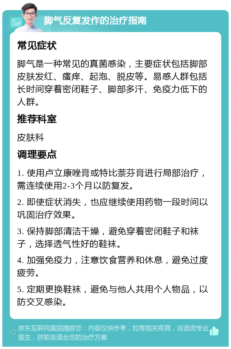 脚气反复发作的治疗指南 常见症状 脚气是一种常见的真菌感染，主要症状包括脚部皮肤发红、瘙痒、起泡、脱皮等。易感人群包括长时间穿着密闭鞋子、脚部多汗、免疫力低下的人群。 推荐科室 皮肤科 调理要点 1. 使用卢立康唑膏或特比萘芬膏进行局部治疗，需连续使用2-3个月以防复发。 2. 即使症状消失，也应继续使用药物一段时间以巩固治疗效果。 3. 保持脚部清洁干燥，避免穿着密闭鞋子和袜子，选择透气性好的鞋袜。 4. 加强免疫力，注意饮食营养和休息，避免过度疲劳。 5. 定期更换鞋袜，避免与他人共用个人物品，以防交叉感染。