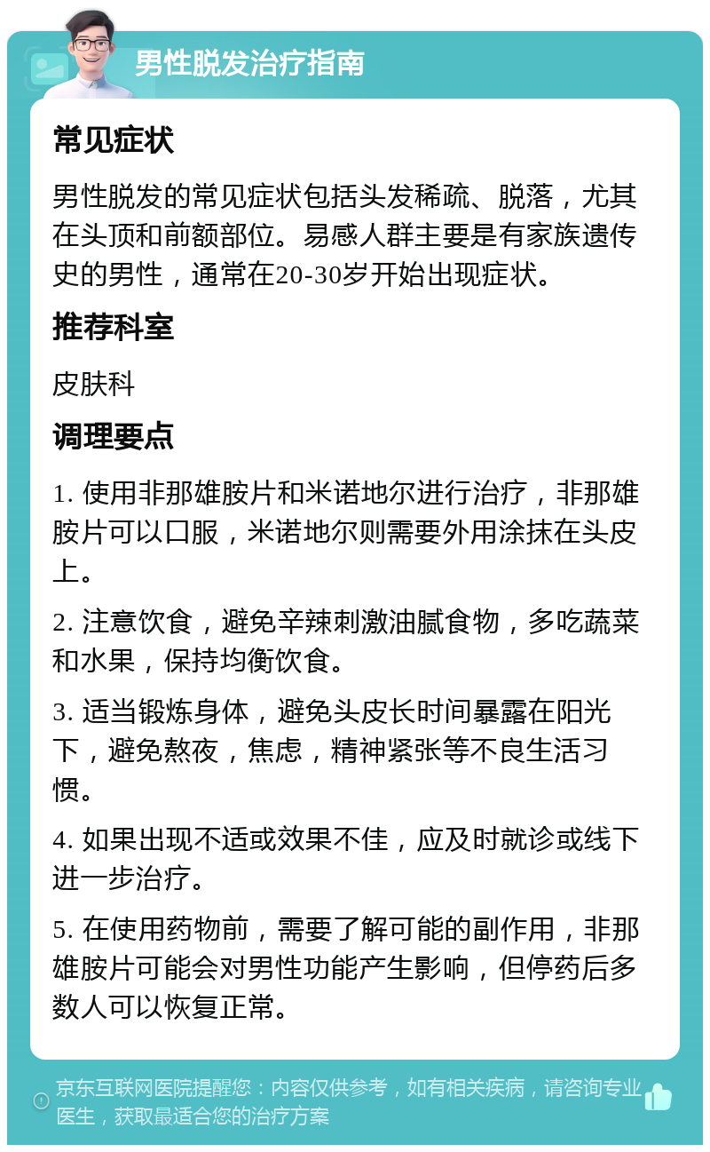 男性脱发治疗指南 常见症状 男性脱发的常见症状包括头发稀疏、脱落，尤其在头顶和前额部位。易感人群主要是有家族遗传史的男性，通常在20-30岁开始出现症状。 推荐科室 皮肤科 调理要点 1. 使用非那雄胺片和米诺地尔进行治疗，非那雄胺片可以口服，米诺地尔则需要外用涂抹在头皮上。 2. 注意饮食，避免辛辣刺激油腻食物，多吃蔬菜和水果，保持均衡饮食。 3. 适当锻炼身体，避免头皮长时间暴露在阳光下，避免熬夜，焦虑，精神紧张等不良生活习惯。 4. 如果出现不适或效果不佳，应及时就诊或线下进一步治疗。 5. 在使用药物前，需要了解可能的副作用，非那雄胺片可能会对男性功能产生影响，但停药后多数人可以恢复正常。