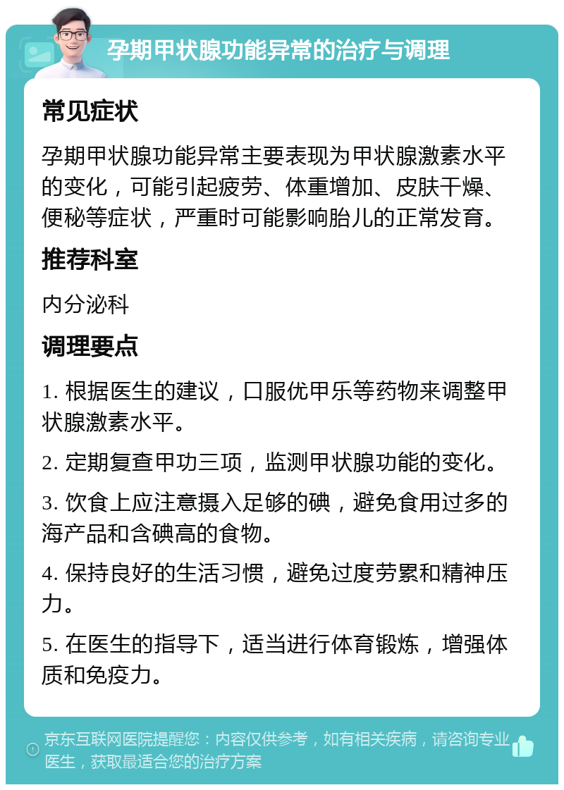 孕期甲状腺功能异常的治疗与调理 常见症状 孕期甲状腺功能异常主要表现为甲状腺激素水平的变化，可能引起疲劳、体重增加、皮肤干燥、便秘等症状，严重时可能影响胎儿的正常发育。 推荐科室 内分泌科 调理要点 1. 根据医生的建议，口服优甲乐等药物来调整甲状腺激素水平。 2. 定期复查甲功三项，监测甲状腺功能的变化。 3. 饮食上应注意摄入足够的碘，避免食用过多的海产品和含碘高的食物。 4. 保持良好的生活习惯，避免过度劳累和精神压力。 5. 在医生的指导下，适当进行体育锻炼，增强体质和免疫力。