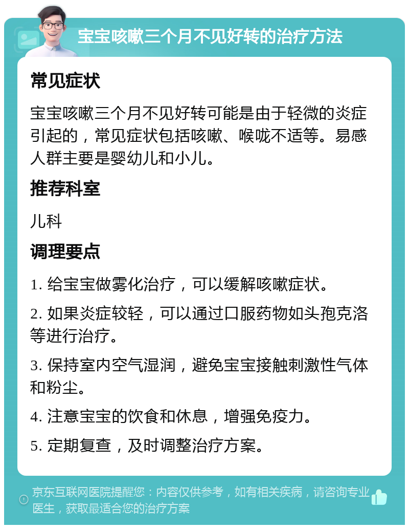 宝宝咳嗽三个月不见好转的治疗方法 常见症状 宝宝咳嗽三个月不见好转可能是由于轻微的炎症引起的，常见症状包括咳嗽、喉咙不适等。易感人群主要是婴幼儿和小儿。 推荐科室 儿科 调理要点 1. 给宝宝做雾化治疗，可以缓解咳嗽症状。 2. 如果炎症较轻，可以通过口服药物如头孢克洛等进行治疗。 3. 保持室内空气湿润，避免宝宝接触刺激性气体和粉尘。 4. 注意宝宝的饮食和休息，增强免疫力。 5. 定期复查，及时调整治疗方案。