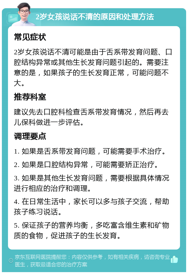 2岁女孩说话不清的原因和处理方法 常见症状 2岁女孩说话不清可能是由于舌系带发育问题、口腔结构异常或其他生长发育问题引起的。需要注意的是，如果孩子的生长发育正常，可能问题不大。 推荐科室 建议先去口腔科检查舌系带发育情况，然后再去儿保科做进一步评估。 调理要点 1. 如果是舌系带发育问题，可能需要手术治疗。 2. 如果是口腔结构异常，可能需要矫正治疗。 3. 如果是其他生长发育问题，需要根据具体情况进行相应的治疗和调理。 4. 在日常生活中，家长可以多与孩子交流，帮助孩子练习说话。 5. 保证孩子的营养均衡，多吃富含维生素和矿物质的食物，促进孩子的生长发育。