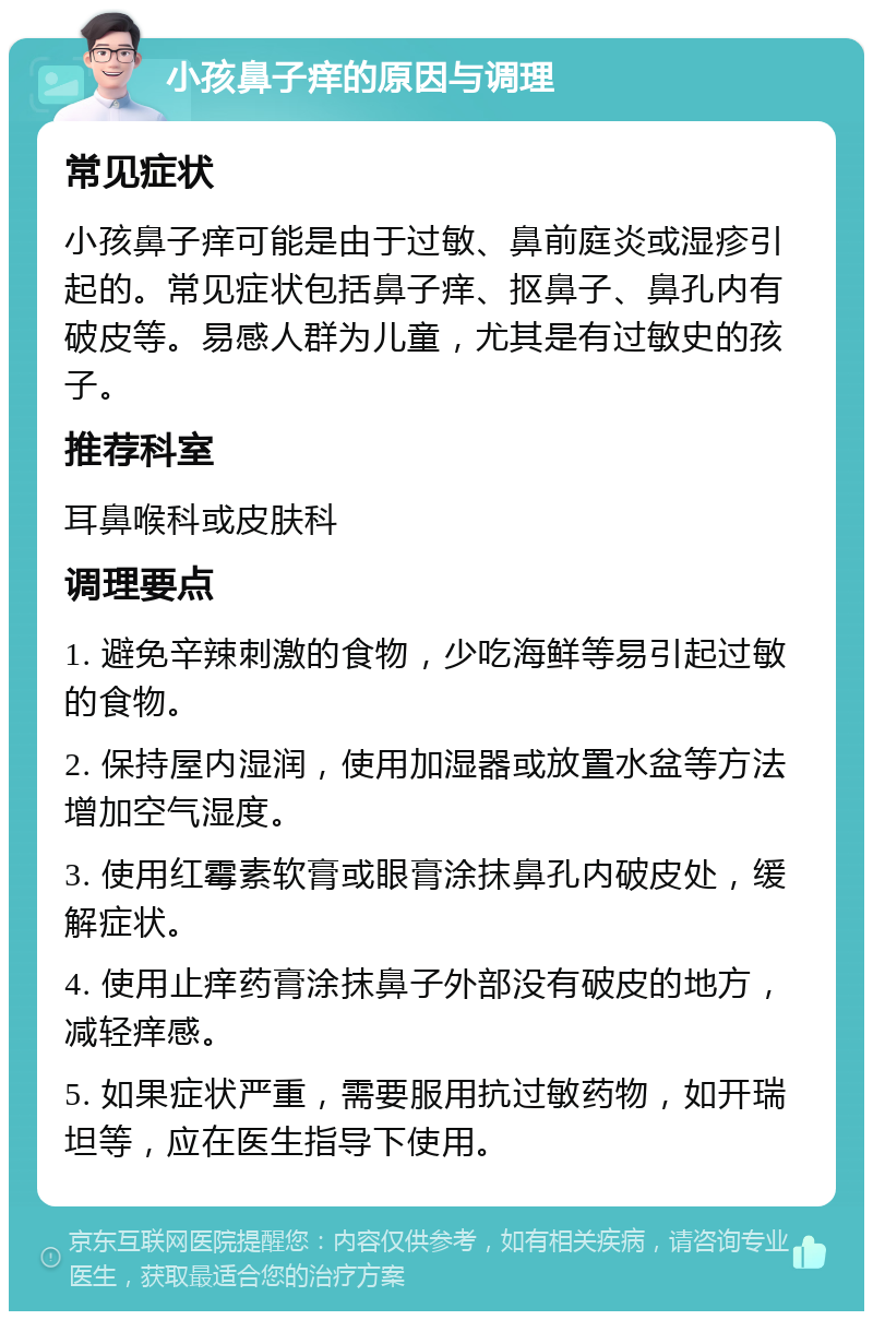 小孩鼻子痒的原因与调理 常见症状 小孩鼻子痒可能是由于过敏、鼻前庭炎或湿疹引起的。常见症状包括鼻子痒、抠鼻子、鼻孔内有破皮等。易感人群为儿童，尤其是有过敏史的孩子。 推荐科室 耳鼻喉科或皮肤科 调理要点 1. 避免辛辣刺激的食物，少吃海鲜等易引起过敏的食物。 2. 保持屋内湿润，使用加湿器或放置水盆等方法增加空气湿度。 3. 使用红霉素软膏或眼膏涂抹鼻孔内破皮处，缓解症状。 4. 使用止痒药膏涂抹鼻子外部没有破皮的地方，减轻痒感。 5. 如果症状严重，需要服用抗过敏药物，如开瑞坦等，应在医生指导下使用。