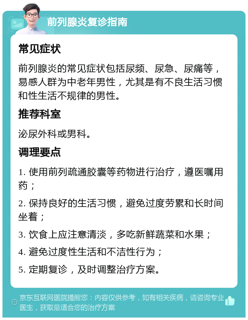 前列腺炎复诊指南 常见症状 前列腺炎的常见症状包括尿频、尿急、尿痛等，易感人群为中老年男性，尤其是有不良生活习惯和性生活不规律的男性。 推荐科室 泌尿外科或男科。 调理要点 1. 使用前列疏通胶囊等药物进行治疗，遵医嘱用药； 2. 保持良好的生活习惯，避免过度劳累和长时间坐着； 3. 饮食上应注意清淡，多吃新鲜蔬菜和水果； 4. 避免过度性生活和不洁性行为； 5. 定期复诊，及时调整治疗方案。