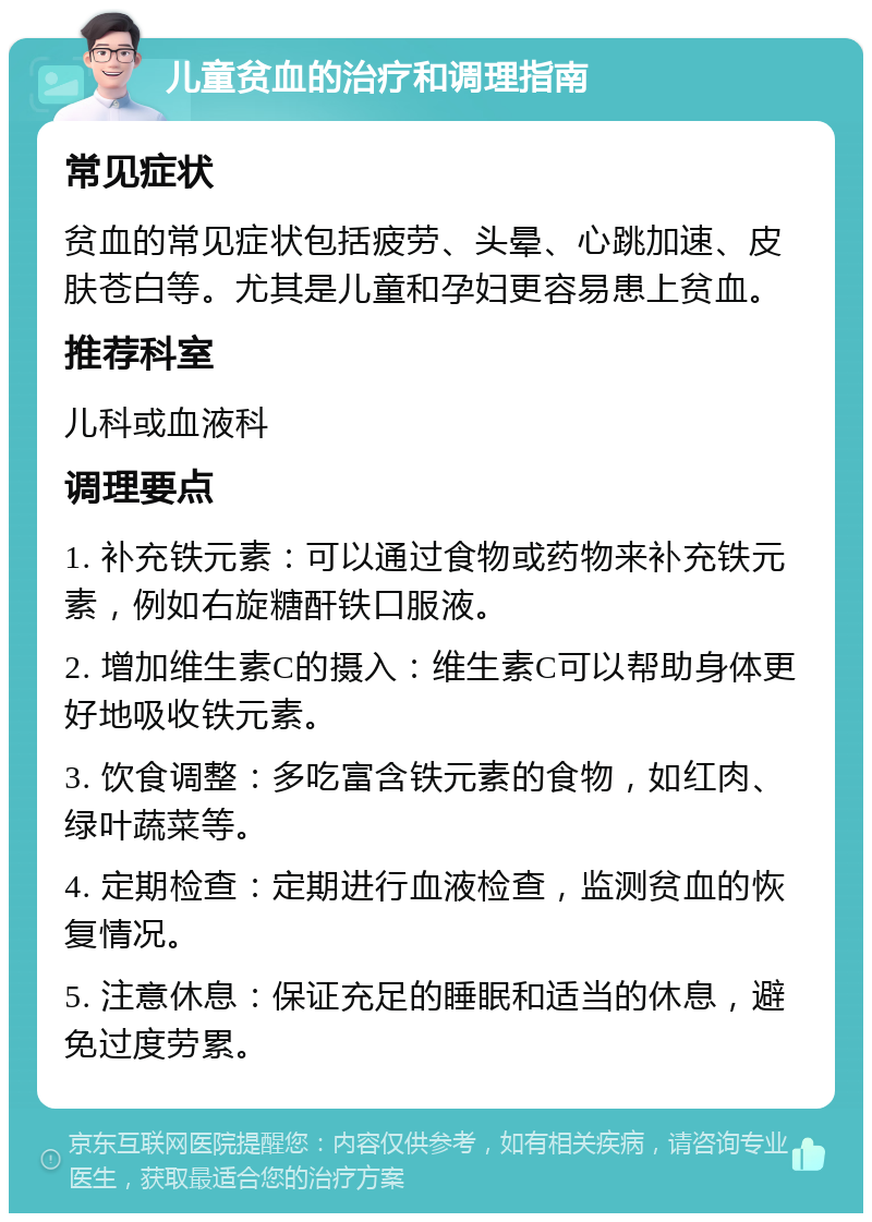 儿童贫血的治疗和调理指南 常见症状 贫血的常见症状包括疲劳、头晕、心跳加速、皮肤苍白等。尤其是儿童和孕妇更容易患上贫血。 推荐科室 儿科或血液科 调理要点 1. 补充铁元素：可以通过食物或药物来补充铁元素，例如右旋糖酐铁口服液。 2. 增加维生素C的摄入：维生素C可以帮助身体更好地吸收铁元素。 3. 饮食调整：多吃富含铁元素的食物，如红肉、绿叶蔬菜等。 4. 定期检查：定期进行血液检查，监测贫血的恢复情况。 5. 注意休息：保证充足的睡眠和适当的休息，避免过度劳累。