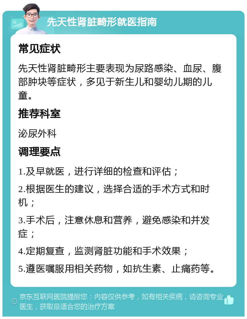 先天性肾脏畸形就医指南 常见症状 先天性肾脏畸形主要表现为尿路感染、血尿、腹部肿块等症状，多见于新生儿和婴幼儿期的儿童。 推荐科室 泌尿外科 调理要点 1.及早就医，进行详细的检查和评估； 2.根据医生的建议，选择合适的手术方式和时机； 3.手术后，注意休息和营养，避免感染和并发症； 4.定期复查，监测肾脏功能和手术效果； 5.遵医嘱服用相关药物，如抗生素、止痛药等。