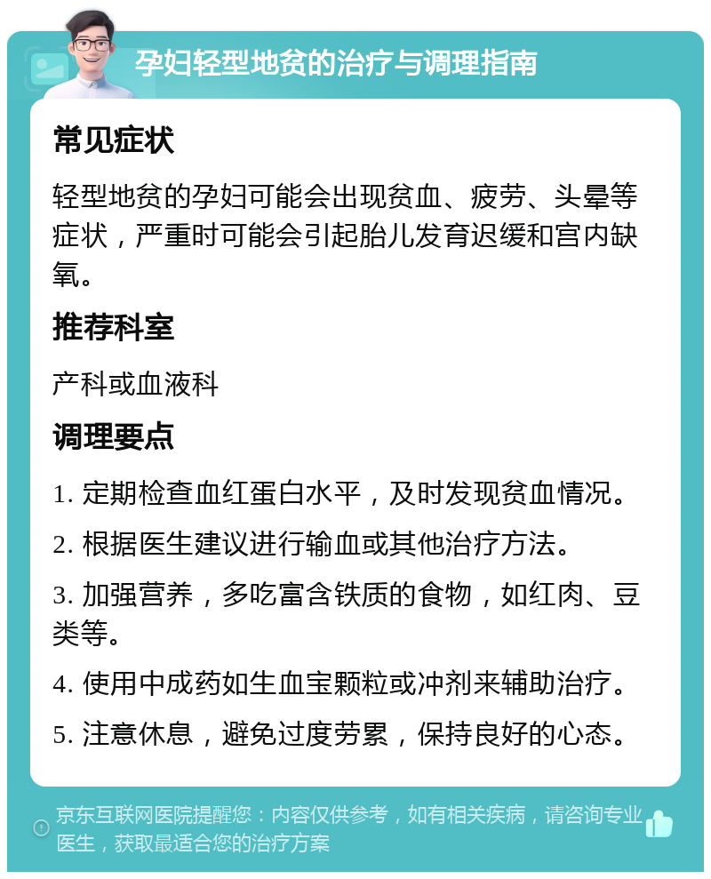 孕妇轻型地贫的治疗与调理指南 常见症状 轻型地贫的孕妇可能会出现贫血、疲劳、头晕等症状，严重时可能会引起胎儿发育迟缓和宫内缺氧。 推荐科室 产科或血液科 调理要点 1. 定期检查血红蛋白水平，及时发现贫血情况。 2. 根据医生建议进行输血或其他治疗方法。 3. 加强营养，多吃富含铁质的食物，如红肉、豆类等。 4. 使用中成药如生血宝颗粒或冲剂来辅助治疗。 5. 注意休息，避免过度劳累，保持良好的心态。