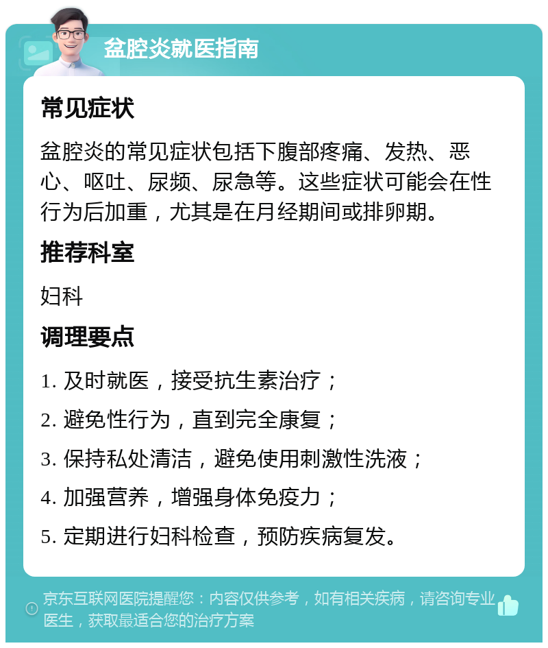 盆腔炎就医指南 常见症状 盆腔炎的常见症状包括下腹部疼痛、发热、恶心、呕吐、尿频、尿急等。这些症状可能会在性行为后加重，尤其是在月经期间或排卵期。 推荐科室 妇科 调理要点 1. 及时就医，接受抗生素治疗； 2. 避免性行为，直到完全康复； 3. 保持私处清洁，避免使用刺激性洗液； 4. 加强营养，增强身体免疫力； 5. 定期进行妇科检查，预防疾病复发。