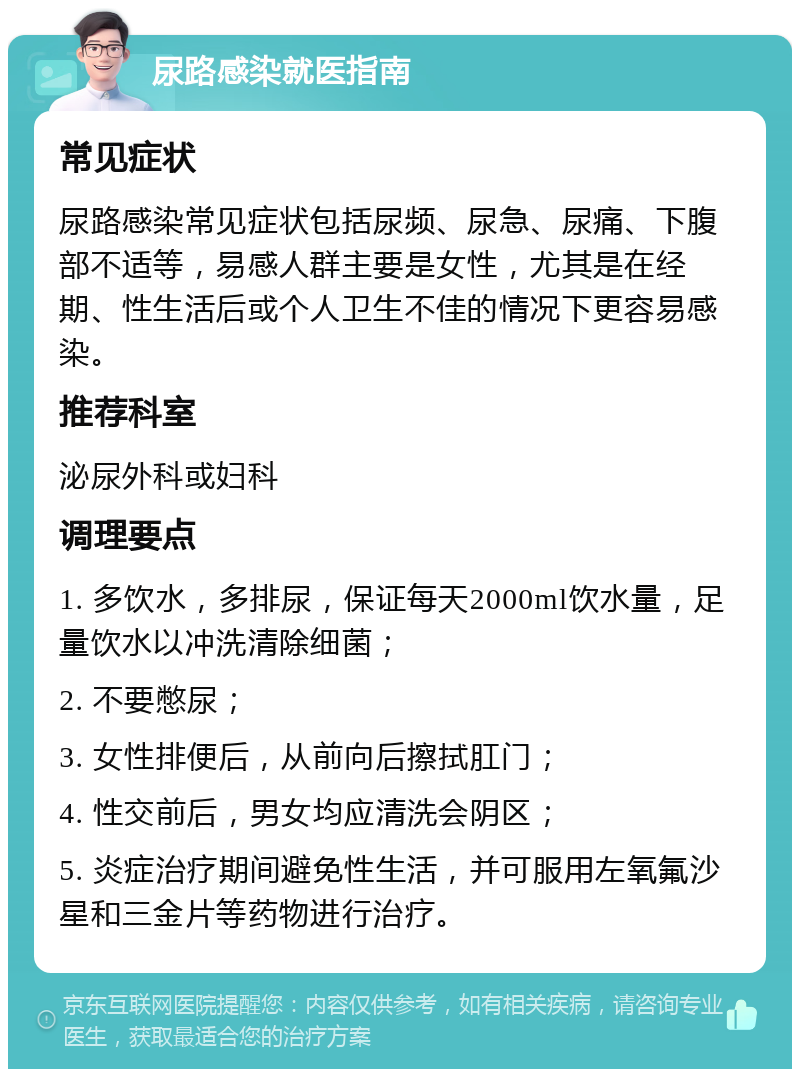 尿路感染就医指南 常见症状 尿路感染常见症状包括尿频、尿急、尿痛、下腹部不适等，易感人群主要是女性，尤其是在经期、性生活后或个人卫生不佳的情况下更容易感染。 推荐科室 泌尿外科或妇科 调理要点 1. 多饮水，多排尿，保证每天2000ml饮水量，足量饮水以冲洗清除细菌； 2. 不要憋尿； 3. 女性排便后，从前向后擦拭肛门； 4. 性交前后，男女均应清洗会阴区； 5. 炎症治疗期间避免性生活，并可服用左氧氟沙星和三金片等药物进行治疗。