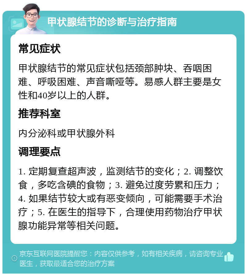 甲状腺结节的诊断与治疗指南 常见症状 甲状腺结节的常见症状包括颈部肿块、吞咽困难、呼吸困难、声音嘶哑等。易感人群主要是女性和40岁以上的人群。 推荐科室 内分泌科或甲状腺外科 调理要点 1. 定期复查超声波，监测结节的变化；2. 调整饮食，多吃含碘的食物；3. 避免过度劳累和压力；4. 如果结节较大或有恶变倾向，可能需要手术治疗；5. 在医生的指导下，合理使用药物治疗甲状腺功能异常等相关问题。