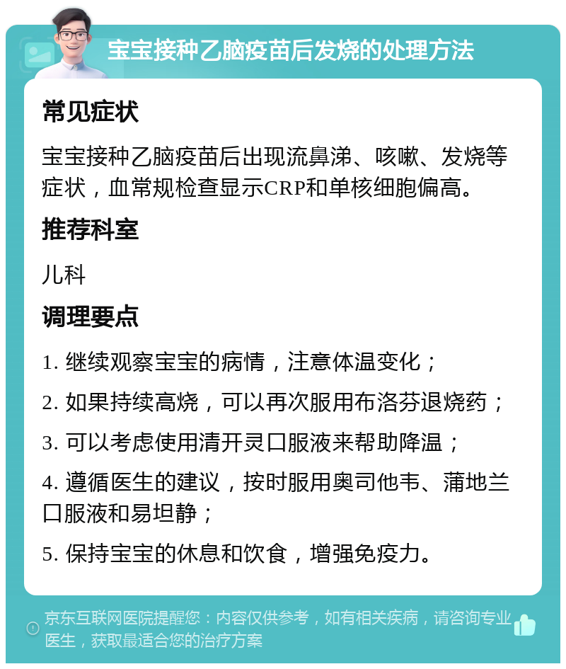 宝宝接种乙脑疫苗后发烧的处理方法 常见症状 宝宝接种乙脑疫苗后出现流鼻涕、咳嗽、发烧等症状，血常规检查显示CRP和单核细胞偏高。 推荐科室 儿科 调理要点 1. 继续观察宝宝的病情，注意体温变化； 2. 如果持续高烧，可以再次服用布洛芬退烧药； 3. 可以考虑使用清开灵口服液来帮助降温； 4. 遵循医生的建议，按时服用奥司他韦、蒲地兰口服液和易坦静； 5. 保持宝宝的休息和饮食，增强免疫力。