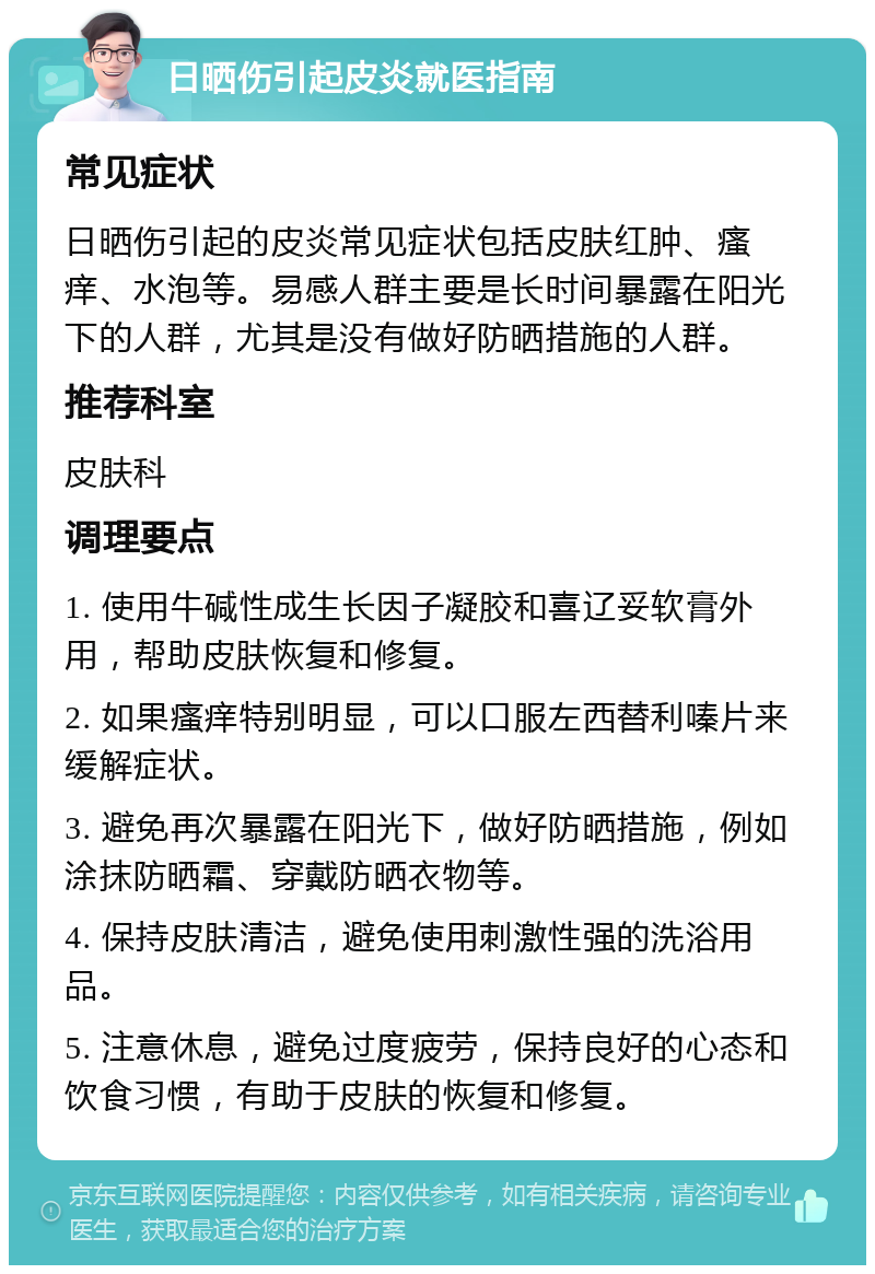 日晒伤引起皮炎就医指南 常见症状 日晒伤引起的皮炎常见症状包括皮肤红肿、瘙痒、水泡等。易感人群主要是长时间暴露在阳光下的人群，尤其是没有做好防晒措施的人群。 推荐科室 皮肤科 调理要点 1. 使用牛碱性成生长因子凝胶和喜辽妥软膏外用，帮助皮肤恢复和修复。 2. 如果瘙痒特别明显，可以口服左西替利嗪片来缓解症状。 3. 避免再次暴露在阳光下，做好防晒措施，例如涂抹防晒霜、穿戴防晒衣物等。 4. 保持皮肤清洁，避免使用刺激性强的洗浴用品。 5. 注意休息，避免过度疲劳，保持良好的心态和饮食习惯，有助于皮肤的恢复和修复。