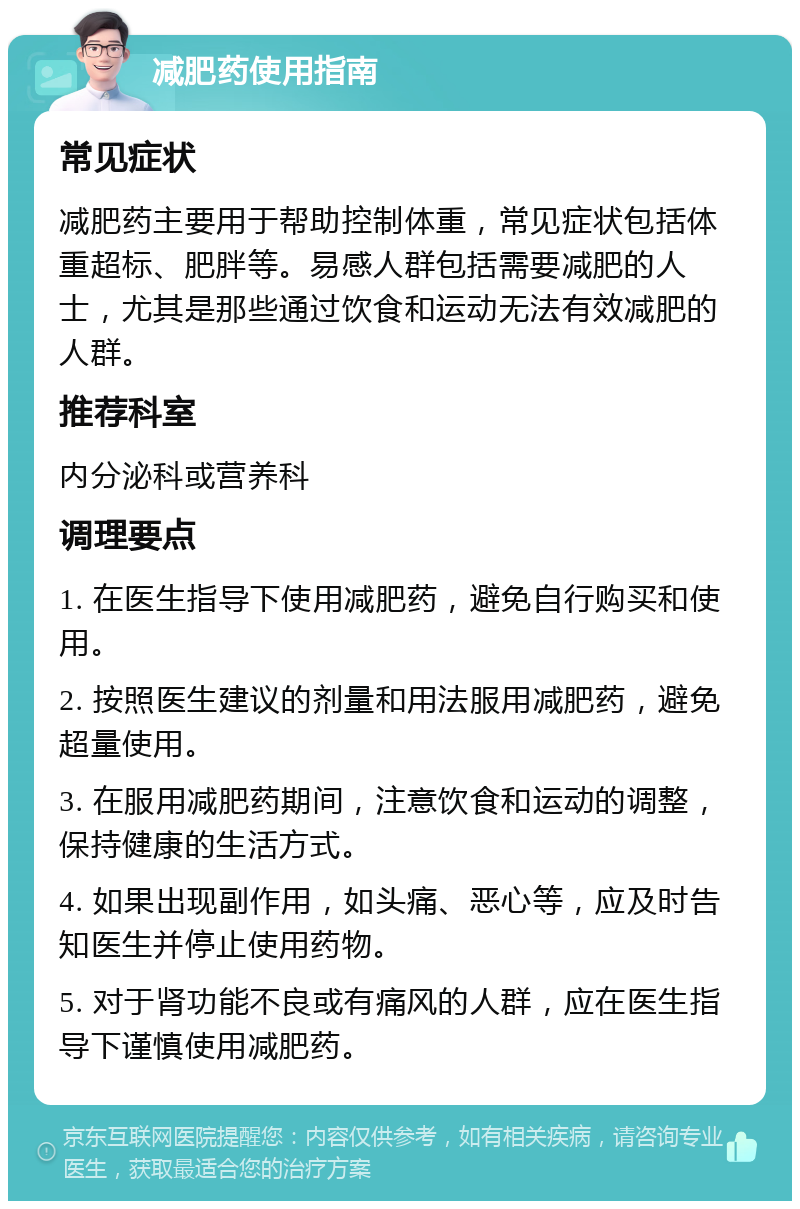 减肥药使用指南 常见症状 减肥药主要用于帮助控制体重，常见症状包括体重超标、肥胖等。易感人群包括需要减肥的人士，尤其是那些通过饮食和运动无法有效减肥的人群。 推荐科室 内分泌科或营养科 调理要点 1. 在医生指导下使用减肥药，避免自行购买和使用。 2. 按照医生建议的剂量和用法服用减肥药，避免超量使用。 3. 在服用减肥药期间，注意饮食和运动的调整，保持健康的生活方式。 4. 如果出现副作用，如头痛、恶心等，应及时告知医生并停止使用药物。 5. 对于肾功能不良或有痛风的人群，应在医生指导下谨慎使用减肥药。