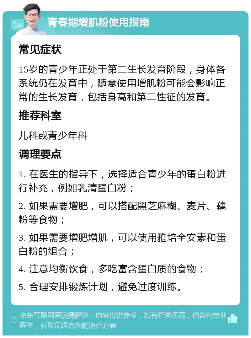 青春期增肌粉使用指南 常见症状 15岁的青少年正处于第二生长发育阶段，身体各系统仍在发育中，随意使用增肌粉可能会影响正常的生长发育，包括身高和第二性征的发育。 推荐科室 儿科或青少年科 调理要点 1. 在医生的指导下，选择适合青少年的蛋白粉进行补充，例如乳清蛋白粉； 2. 如果需要增肥，可以搭配黑芝麻糊、麦片、藕粉等食物； 3. 如果需要增肥增肌，可以使用雅培全安素和蛋白粉的组合； 4. 注意均衡饮食，多吃富含蛋白质的食物； 5. 合理安排锻炼计划，避免过度训练。